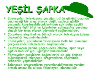 YEŞİL ŞAPKAYEŞİL ŞAPKA
 Ebeveynler televizyonu çocuğun bütün gününü başında
geçireceği bir araç olarak değil, sadece günlük
yaşamda karşılaşabileceklerinden çok daha çeşitli
konularla ilgili bilgi ve izlenimler edinmesine yardımcı
olacak bir araç olarak görmeleri sağlanmalıdır.
 Çocuklara eleştirel ve bilinçli olarak televizyon izleme
alışkanlığı kazandırılmalıdır.
 Ebeveynler, çocukların televizyonu belli bir planlama
çerçevesinde izlemelerini sağlamalıdır.
 Televizyonun yerine geçebilecek okuma, spor veya
eğitici hobiler gibi uğraşlar bulunmalıdır.
 Ebeveynler çocukların beğenilerini de göz önünde
bulundurarak izlenecek programların seçiminde
rehberlik yapmalıdırlar.
 İzlenecek programların yorumlanabilmesine yardım
etmek amacı ile ailece televizyon izlenmelidir.
 