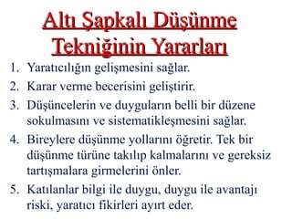 Altı Şapkalı DüşünmeAltı Şapkalı Düşünme
Tekniğinin YararlarıTekniğinin Yararları
1. Yaratıcılığın gelişmesini sağlar.
2. Karar verme becerisini geliştirir.
3. Düşüncelerin ve duyguların belli bir düzene
sokulmasını ve sistematikleşmesini sağlar.
4. Bireylere düşünme yollarını öğretir. Tek bir
düşünme türüne takılıp kalmalarını ve gereksiz
tartışmalara girmelerini önler.
5. Katılanlar bilgi ile duygu, duygu ile avantajı
riski, yaratıcı fikirleri ayırt eder.
 