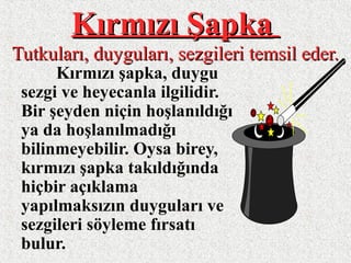 Kırmızı ŞapkaKırmızı Şapka
Tutkuları, duyguları, sezgileri temsil eder.Tutkuları, duyguları, sezgileri temsil eder.
Kırmızı şapka, duygu
sezgi ve heyecanla ilgilidir.
Bir şeyden niçin hoşlanıldığı
ya da hoşlanılmadığı
bilinmeyebilir. Oysa birey,
kırmızı şapka takıldığında
hiçbir açıklama
yapılmaksızın duyguları ve
sezgileri söyleme fırsatı
bulur.
 
