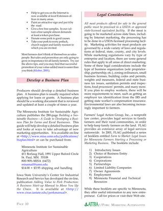•   Help to get you on the Internet is
           now available at local Extension of-                   Legal Considerations
           fices in many areas.
       •   Paint an attractive sign and put it by       All meat products offered for sale to the general
           the road.
                                                        public must be processed in a USDA or approved
       •   Give a few free samples. In our cul-
           ture a free sample almost demands
                                                        state-licensed equivalent facility. If the meat is
           at least a token purchase.                   going to be marketed across state lines, includ-
       •   Donate some pork to good causes.             ing by Internet marketing, the processing has
       •   Take your pork to every potluck,             to be done in a USDA-licensed processing facil-
           church supper and family reunion to          ity. Marketing activities for meat products are
           which you are invited.                       governed by a wide variety of laws and regula-
                                                        tions at federal, state, county, and city levels.
   Most farmers don’t think of themselves as sales-     While marketing regulations vary by type of
   people. But sales and promotion are only going to    enterprise and location, there are some general
   grow in importance for all family farmers. Try out
                                                        rules that apply to all areas of direct marketing.
   the above tips, and you may find that successful
   promotion of your value-added meat is easier than
                                                        Some of these legal considerations include the
   you think (Klober, 2001).                            type of business organization (sole proprietor-
                                                        ship, partnership, etc.), zoning ordinances, small
                                                        business licenses, building codes and permits,
       Develop a Business Plan                          weights and measures, federal and state busi-
                                                        ness tax issues, sanitation permits and inspec-
                                                        tions, food processors’ permits, and many more.
Producers should develop a detailed business            If you plan to employ workers, there will be
plan. A business plan is usually required when          more requirements to meet, such as getting an
applying for loans or grants. A business plan           employer tax identification from the IRS and
should be a working document that is reviewed           getting state worker’s compensation insurance.
and updated at least a couple of times a year.          Environmental laws are also becoming increas-
                                                        ingly important to farmers.
The Minnesota Institute for Sustainable Agri-
culture publishes the 280-page Building a Sus-          Farmers’ Legal Action Group, Inc., a nonprofit
tainable Business—A Guide to Developing a Busi-         law center, provides legal services to family
ness Plan for Farms and Rural Businesses. This          farmers and their rural communities, in order
guide will help develop a detailed business plan        to help keep family farmers on the land. FLAG
and looks at ways to take advantage of new              provides an extensive array of legal services
marketing opportunities. It is available on-line        nationwide. In 2001, FLAG published a series
at <http://www.misa.umn.edu/publications/               of booklets entitled Farm to Market: Legal Issues
bizplan.html> or can be purchased from:                 for Minnesota Farmers Starting a Processing or
                                                        Marketing Business. The booklets include:
   Minnesota Institute for Sustainable
   Agriculture                                             1)    Introductory Issues
   411 Borlaug Hall, 1991 Upper Buford Circle              2)   Choice of Business Entity
   St. Paul, MN 55108                                      3)   Cooperatives
   800-909–MISA (6472)                                     4)   Corporations
   misamail@umn.edu                                        5)   Partnerships
   $14.00 + $3.95 shipping and handling                    6)   Limited Liability Companies
                                                           7)   Owner Agreements
Iowa State University’s Center for Industrial              8)   Employment
Research and Service has developed the on-line,            9)   Minnesota Financial and Technical
publication Adding Value to Pork Production:                    Resources
A Business Start-up Manual to Move You Up
the Chain.    It is available at <http://               While these booklets are specific to Minnesota,
www.ciras.iastate.edu/porkmanual>.                      they offer useful information to any new entre-
                                                        preneur. Call for prices or visit their Web site.

PAGE 10                                                            //PORK: MARKETING ALTERNATIVES
 
