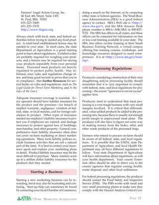 Farmers’ Legal Action Group, Inc.                  doing a search on the Internet, or by contacting
    46 East 4th Street, Suite 1301                     either state or federal agencies. The Small Busi-
    St. Paul, MN 55101                                 ness Administration (SBA) is a good federal
    651-223–5400                                       agency to contact. SBA’s Web site is <http://
    651-223–5335                                       www.sba.gov>, and the SBA Answer Desk
    http://www.flaginc.org                             phone number is 800-U-ASK-SBA or 800-827–
                                                       5722. The SBA has offices in all states, and these
Always check with local, state, and federal au-        offices can be contacted for information on free
thorities before trying to market any food prod-       or low-cost training available in your state. The
uct. A retail food establishment license may be        SBA also offers on-line training at their Small
needed in your state. In most cases, the state         Business Training Network, a virtual campus
Department of Agriculture is a good starting           offering free training courses, workshops, and
point to learn about regulations. Certified scales     knowledge resources designed to assist entre-
are probably required for weighing your prod-          preneurs. It is at <http://www.sba.gov/train-
ucts, and a freezer may be required for storing        ing>.
your products separately from your personal
meats. Processed meat products are heavily
                                                                Processing Regulations
regulated to protect public health. Stay in-
formed, since rules and regulations change of-
ten, and keep good records to prove that you’re        Producers considering construction of their own
in compliance. (See Further Resources for sev-         slaughtering and/or processing facility should
eral books on rules and regulations, such as The       remember that it is very important to comply
Legal Guide for Direct Farm Marketing and In the       with federal, state, and local regulations for pro-
Eyes of the Law.)                                      cessing—the axiom “ignorance is not an excuse”
                                                       applies here.
Adequate insurance coverage is essential. Ev-
ery operator should have liability insurance for       Producers need to understand that meat pro-
the product and the premises—for breach of             cessing is a very tough business with very small
implied warranty, negligence, violation of fed-        margins involved. It is critical that differenti-
eral, state, or local statutes, and for foreign sub-   ated, value-added products be added to the pro-
stances in product. Other types of insurance           cessing mix, because there is usually not enough
needed are employer’s liability insurance to pro-      profit margin in unprocessed meat alone. The
tect you if employees are injured, and damage          producer will also have to figure out some way
insurance to protect against loss of buildings,        of making money from the hides, offal, and
merchandise, and other property. General com-          other waste products of the processed hogs.
prehensive farm liability insurance often does
not cover on-farm marketing or direct market-          Farmers who intend to process on-farm should
ing operations. Many farm liability policies ex-       be aware of all federal, state, and local regula-
clude business activities that are not a natural       tions. It is possible that the USDA, state De-
part of the farm. It is best to contact your insur-    partment of Agriculture, and local Health De-
ance agent and explain your marketing plans            partment may all have different regulations to
in detail. Product liability insurance may be the      follow. Your state Department of Agriculture
most difficult to purchase. Many retailers want        will have information about regulations, as will
up to a million dollar liability insurance for the     your health department. Your county Exten-
products that they market.                             sion office should be able to direct you to the
                                                       county agencies that regulate zoning, health,
                                                       waste disposal, and other local ordinances.
            Starting a Business
                                                       For federal processing regulations, the producer
Starting a new marketing business can be re-           should contact the Food Safety and Inspection
warding, but it may also be frustrating and con-       Service (FSIS). The FSIS works with small and
fusing. Start-up help can sometimes be found           very small processing plants to make sure they
by contacting your local Chamber of Commerce,          comply with the Hazard Analysis Critical Con-


            //PORK: MARKETING ALTERNATIVES                                                     PAGE 11
 