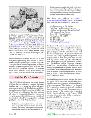 the information needed to help small food proces-
                                                             sors with technical and procedural labeling con-
                                                             cerns, including the name of the Agency staff liai-
                                                             son chargedwith facilitating resolution of small
                                                             business issues on a one-on-one basis.

                                                          The Web site address is <http://
                                                          www.fsis.usda.gov/OPPDE/larc>. Additional
                                                          information is also available by contacting:

                                                             U.S. Department of Agriculture
                                                             Food Safety and Inspection Service
 ©
     2004clipart.com
     2004
                                                             Labeling and Consumer Protection Staff
                                                             1400 Independence Avenue
                                                             Room 602 – Annex Building
trol Point System (HACCP). For more informa-
                                                             Washington, DC 20250
tion about FSIS and HACCP, or for generic
                                                             202-205–0279
HACCP models and guides, contact their Small
                                                             202-205–3625 FAX
and Very Small Plant Outreach Web site, <http:/
                                                             FSIS.Labeling@fsis.usda.gov
/www.fsis.usda.gov/OA/haccp/
outreachsmall.htm>, or call the FSIS Technical
                                                          Producers will need to work with the federal-
Service Center at 800-233-3935, extension 2, or
                                                          or state-inspected processing facility that pro-
contact Mary Cutshall at the Small/Very Small
                                                          cesses their hogs. This is because the labeling
Plant Coordination Office at FSIS, USDA, SIPO,
                                                          process begins with the federal inspector and
14 th and Independence SW, Washington, DC
                                                          the processing facility. A generic label may be
20250, 202-690–6520.
                                                          allowed for a single-ingredient product (such
                                                          as pork chops or pork steak) that does not con-
Producers need to be aware that the USDA now
                                                          tain any special claims (quality, nutrient con-
has generic processing plant models to follow,
                                                          tent, geographical origin, production system,
but no longer has exact specifications for plants.
                                                          etc.), guarantees, foreign language, or nutri-
This gives some freedom to producers in design-
                                                          tional facts. The processing facility will be able
ing their processing plants, but it may also lead
                                                          to help the producer with generic labeling with-
to a situation where one inspector can approve
                                                          out further authorization from FSIS. Informa-
the construction of a plant, while another in-
                                                          tion on generic labeling requirements is avail-
spector may deny approval of the same plant.
                                                          able at <http://www.fsis.usda.gov/OPPDE/
                                                          larc/Procedures.htm>.
              Labeling Pork Products
                                                          The label has to at minimum include the prod-
                                                          uct name, USDA inspection legend, net weight,
The USDA/Food Safety and Inspection Service
                                                          handling statement, address (signature) line—
(FSIS) is also responsible for ensuring that meat,
                                                          which may require ”Distributed by” or “Packed
poultry, and egg products are safe, wholesome,
                                                          for”—ingredient statement, and safe handling
and accurately labeled. The Labeling and Con-
                                                          instructions. If any special claims, guarantees,
sumer Protection Staff ensure that all labels are
                                                          etc. are wanted by the producer, the processing
truthful and not misleading. Labeling includes
                                                          facility has to submit a printer’s proof label
all forms of product identification, claims, net
                                                          showing all required label fields, including any
weight, species identification, and nutritional
                                                          graphics, to FSIS for approval.
information related to meat, poultry, and egg
products. The FSIS Web site states:
                                                          After approval of the label, the FSIS inspector
                                                          monitors use of the label and the product for-
       FSIS strives to ensure that small and very small
                                                          mulation. The labels are kept at the processing
       meat and poultry processors are not at a disad-
       vantage in accessing labeling requirements and     plant where they have been approved. If you
       gaining label approvals. The website has all of    want to use another processing plant, there are


PAGE 12                                                              //PORK: MARKETING ALTERNATIVES
 