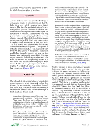additional procedures and requirement to trans-          producers have suffered a double removal. For
fer labels from one plant to another.                    many shoppers, fresh meat now means animals
                                                         that have been raised and processed at a great
                                                         distance from their communities. These animals
                  Trademarks                             are not part of a local, sustainable food system.
                                                         They do not contribute to the ecological well-being
                                                         of local farms. They do not contribute to the eco-
Almost all businesses use some kind of logo or           nomic infrastructure of local communities….
design as a means of identification on their la-
bels; these are called trademarks or brand               An alternative, and possible antidote, to these long-
names. The law that protects trademarks was              distance meat systems is frozen meat….For local
designed to prevent customer confusion and               farmers who raise animals, collaboratively mar-
unfair competition by someone marketing on the           ket, and are successful at negotiating a fair price
reputation of another. Trademarks will help              for their product, frozen meat is key to their com-
prevent others from copying the look or name             merce. There are several reasons why. Frozen al-
                                                         lows them to work on a small scale, where indi-
of your product. There is both state and federal
                                                         vidual farms can contribute individual animals to
registration in the U.S. Each state has a system         a cooperative marketing effort. There is less waste
to register trademarks used within that state.           and spoilage. Their meats are available to several
The U.S. Patent and Trademark Office (PTO)               markets for a longer period of time than fresh
administers the federal system. The symbol ®             meats. In all, it allows them to compete on favor
indicates a trademark has been registered with           able terms; it balances the playing field dominated
the PTO. The symbol ™ designates a trademark             by the large fresh meat companies.
established through common law use but that
has not been registered with the PTO. The state          And as frozen allows local farmers to flourish, it
registration and federal registration both take          also allows local communities to flourish. It al-
                                                         lows consumers to choose and purchase locally
time and money but are probably worth it to
                                                         raised and processed meats. It makes a local eco-
make sure your trademarks belong to you. Even
                                                         nomic infrastructure possible (Kirsch, 2000).
if you decide not to register your products, us-
ing the ™ symbol will provide some common-
                                                      Another obstacle to direct marketing of pork is
law protection. (Evans, 1997)
                                                      that many people want only the best cuts; mar-
                                                      keting of the poorer cuts can be challenging.
                                                      Hog producers can offer sausage—bulk, link,
                  Obstacles                           and/or patties—to help market the slower sell-
                                                      ing cuts. But what do producers do with the
                                                      bones and organs that larger slaughtering plants
One obstacle to direct marketing of pork is that
                                                      market? Well, there is an option available: the
many consumers want fresh pork rather than
                                                      controversial natural diet for dogs and cats
frozen. In a commentary in the Land Steward-
                                                      called BARF (Bones And Raw Food) diet. Many
ship News, Ray Kirsch discusses the differences
                                                      pet owners believe their pets are healthier on a
between the previous and current meanings of
                                                      raw diet. Hog producers’ Web sites can feature
fresh meat and frozen meat.
                                                      items on their lists such as stock bones, ham or
                                                      leg bones, neck bones, and organs for the BARF
   At one time—during my parents’ lives and even
                                                      market. To learn more about BARF and for lists
   during my early childhood—”fresh meat” meant
   “local meat.” Freshness was proof that the ani-
                                                      of pet owners in your area who feed their pets
   mals slaughtered had to have been locally raised   BARF, use a search engine such as Yahoo, or
   and butchered. A frozen product would have been    visit <http://www.onelist.com> and search for
   looked upon with suspicion, as indeed, it could    BARF, or visit <http://www.willowglen.com/
   have come from anywhere.                           barf.htm>. There is also a book entitled Natu-
                                                      ral Nutrition for Dogs and Cats, The Ultimate Diet
   Times, however, have changed. Distances have       that discusses the all natural, raw diet of meat
   arisen between rural and urban communities. Ad-    and bones (see Further Resources: Books).
   ditionally, industrialization has moved rural
   communities that produce meats to selected por-
   tions of the nation. Thus we as consumers and


           //PORK: MARKETING ALTERNATIVES                                                        PAGE 13
 