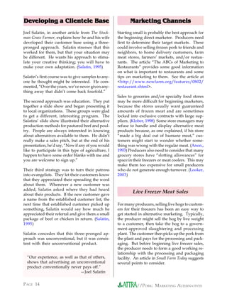 Developing a Clientele Base                                 Marketing Channels
Joel Salatin, in another article from The Stock-     Starting small is probably the best approach for
man Grass Farmer, explains how he and his wife       the beginning direct marketer. Producers need
developed their customer base using a three-         first to determine their target markets. These
pronged approach. Salatin stresses that this         could involve selling frozen pork to friends and
worked for them, but that your situation may         neighbors, to home delivery customers, farm
be different. He wants his approach to stimu-        meat stores, farmers’ markets, and/or restau-
late your creative thinking; you will have to        rants. The article “The ABCs of Marketing to
make your own adaptation. (Salatin, 1995)            Restaurants” provides some good information
                                                     on what is important to restaurants and some
Salatin’s first course was to give samples to any-   tips on marketing to them. See the article at
one he thought might be interested. He com-          <http://www.newfarm.org/features/0802/
mented, “Over the years, we’ve never given any-      restaurant.shtml>.
thing away that didn’t come back fourfold.”
                                                     Sales to groceries and/or specialty food stores
The second approach was education. They put          may be more difficult for beginning marketers,
together a slide show and began presenting it        because the stores usually want guaranteed
to local organizations. These groups were glad       amounts of frozen meat and are sometimes
to get a different, interesting program. The         locked into exclusive contracts with large sup-
Salatins’ slide show illustrated their alternative   pliers. (Klober, 1998) Some store managers may
production methods for pastured beef and poul-       refuse to handle and display alternative meat
try. People are always interested in knowing         products because, as one explained, if his store
about alternatives available to them. He didn’t      “made a big deal out of humane meat,” cus-
really make a sales pitch, but at the end of his     tomers might start to wonder whether some-
presentation, he’d say, “Now if any of you would     thing was wrong with the regular meat. (Anon.,
like to participate in this type of agriculture, I   1993) Producers also need to consider that many
happen to have some order blanks with me and         grocery stores have “slotting allowances” for
you are welcome to sign up.”                         space in their freezers or meat coolers. This may
                                                     make them too expensive for small producers
Their third strategy was to turn their patrons       who do not generate enough turnover. (Looker,
into evangelists. They let their customers know      2003)
that they appreciated their spreading the word
about them. Whenever a new customer was
added, Salatin asked where they had heard
about their products. If the new customer gave
                                                             Live Freezer Meat Sales
a name from the established customer list, the
next time that established customer picked up        For many producers, selling live hogs to custom-
something, Salatin would say how much he             ers for their freezers has been an easy way to
appreciated their referral and give them a small     get started in alternative marketing. Typically,
package of beef or chicken in return. (Salatin,      the producer might sell the hog by live weight
1995)                                                to a customer, then take the hog to a govern-
                                                     ment-approved slaughtering and processing
Salatin concedes that this three-pronged ap-         plant. The customer then picks up the pork from
proach was unconventional, but it was consis-        the plant and pays for the processing and pack-
tent with their unconventional product.              aging. But before beginning live freezer sales,
                                                     the producer needs to form a good working re-
                                                     lationship with the processing and packaging
  “Our experience, as well as that of others,        facility. An article in Small Farm Today suggests
  shows that advertising an unconventional           several points to consider.
  product conventionally never pays off.”
                               —Joel Salatin


PAGE 14                                                         //PORK: MARKETING ALTERNATIVES
 