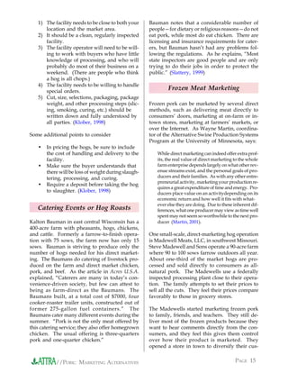 1) The facility needs to be close to both your    Bauman notes that a considerable number of
      location and the market area.                  people—for dietary or religious reasons—do not
   2) It should be a clean, regularly inspected      eat pork, while most do eat chicken. There are
      facility.                                      licensing and insurance requirements for cater-
   3) The facility operator will need to be will-    ers, but Bauman hasn’t had any problems fol-
      ing to work with buyers who have little        lowing the regulations. As he explains, “Most
      knowledge of processing, and who will          state inspectors are good people and are only
      probably do most of their business on a        trying to do their jobs in order to protect the
      weekend. (There are people who think           public.” (Slattery, 1999)
      a hog is all chops.)
   4) The facility needs to be willing to handle
      special orders.
                                                             Frozen Meat Marketing
   5) Cut, size, selections, packaging, package
      weight, and other processing steps (slic-      Frozen pork can be marketed by several direct
      ing, smoking, curing, etc.) should be          methods, such as delivering meat directly to
      written down and fully understood by           consumers’ doors, marketing at on-farm or in-
      all parties. (Klober, 1998)                    town stores, marketing at farmers’ markets, or
                                                     over the Internet. As Wayne Martin, coordina-
Some additional points to consider                   tor of the Alternative Swine Production Systems
                                                     Program at the University of Minnesota, says:
   •   In pricing the hogs, be sure to include
       the cost of handling and delivery to the         While direct marketing can indeed offer extra prof-
       facility.                                        its, the real value of direct marketing to the whole
   •   Make sure the buyer understands that             farm enterprise depends largely on what other rev-
       there will be loss of weight during slaugh-      enue streams exist, and the personal goals of pro-
       tering, processing, and curing.                  ducers and their families. As with any other entre-
                                                        preneurial activity, marketing your production re-
   •   Require a deposit before taking the hog
                                                        quires a great expenditure of time and energy. Pro-
       to slaughter. (Klober, 1998)                     ducers place value on an activitydepending on its
                                                        economic return and how well it fits with what-
                                                        ever else they are doing. Due to these inherent dif-
   Catering Events or Hog Roasts                        ferences, what one producer may view as time well
                                                        spent may not seem so worthwhile to the next pro-
Kalton Bauman in east central Wisconsin has a           ducer (Martin, 2001).
400-acre farm with pheasants, hogs, chickens,
and cattle. Formerly a farrow-to-finish opera-       One small-scale, direct-marketing hog operation
tion with 75 sows, the farm now has only 15          is Madewell Meats, LLC, in southwest Missouri.
sows. Bauman is striving to produce only the         Steve Madewell and Sons operate a 90-acre farm
number of hogs needed for his direct market-         where 90 to 100 sows farrow outdoors all year.
ing. The Baumans do catering of livestock pro-       About one-third of the market hogs are pro-
duced on the farm and direct market chicken,         cessed and sold directly to consumers as all-
pork, and beef. As the article in Acres U.S.A.       natural pork. The Madewells use a federally
explained, “Caterers are many in today’s con-        inspected processing plant close to their opera-
venience-driven society, but few can attest to       tion. The family attempts to set their prices to
being as farm-direct as the Baumans. The             sell all the cuts. They feel their prices compare
Baumans built, at a total cost of $7000, four        favorably to those in grocery stores.
cooker-roaster trailer units, constructed out of
former 275-gallon fuel containers.” The              The Madewells started marketing frozen pork
Baumans cater many different events during the       to family, friends, and teachers. They still de-
summer. “Pork is not the only meat offered by        liver most of the frozen products because they
this catering service; they also offer homegrown     want to hear comments directly from the con-
chicken. The usual offering is three-quarters        sumers, and they feel this gives them control
pork and one-quarter chicken.”                       over how their product is marketed. They
                                                     opened a store in town to diversify their cus-


           //PORK: MARKETING ALTERNATIVES                                                       PAGE 15
 