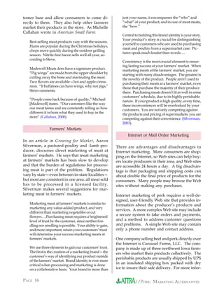 tomer base and allow consumers to come di-                    just your name, it encompasses the “who” and
rectly to them. They also help other farmers                  “what” of your product, and in case of most meats,
market their products in the store. As Michelle               the “how.”
Callahan wrote in American Small Farm:
                                                              Central to building this brand identity is your story.
                                                              Your product’s story is crucial for distinguishing
   Best-selling meat products vary with the seasons.
                                                              yourself to customers who are used to purchasing
   Hams are popular during the Christmas holidays,
                                                              meat and poultry from a supermarket case. Pic-
   chops move quickly during the outdoor grilling
                                                              tures speak much louder than words….
   season. Nitrite-free bacon sells well all year, ac-
   cording to Steve.
                                                              Consistency is the most crucial element to ensur-
                                                              ing lasting success at your farmers’ market. When
   Madewell Meats does have a signature product.              marketing meats at the farmers’ market, you are
   “Pig wings” are made from the upper shoulder by            starting with many disadvantages. The greatest is
   cutting away the bone and marinating the meat.             the novelty of the product. People aren’t used to
   Two flavors are available—hot and apple-cinna-             purchasing their meats at a farmers’ market, even
   mon. “If buffaloes can have wings, why not pigs,”          those that purchase the majority of their produce
   Steve comments.                                            there. Purchasing meats doesn’t fit as well in some
                                                              customers’ schedule, due to its highly perishable
   “People come back because of quality,” Michael             nature. If your product is high quality, every time,
   [Madewell] states. “Our customers like the way             these inconveniences will be overlooked by your
   our meat tastes and are constantly telling us how          customers. You are not only competing against
   different it is from what they used to buy in the          the products and pricing of supermarkets; you are
   store” (Callahan, 2000).                                   competing against their convenience (Silverman,
                                                              2003).
                Farmers’ Markets
                                                                  Internet or Mail Order Marketing
In an article in Growing for Market, Aaron
Silverman, a pastured-poultry and -lamb pro-               There are advantages and disadvantages to
ducer, discusses direct marketing of meat at               Internet marketing. More consumers are shop-
farmers’ markets. He says that meat marketing              ping on the Internet, so Web sites can help buy-
at farmers’ markets has been slow to develop               ers locate producers in their area, and Web sites
and that the burden of regulations for process-            are accessible 24 hours a day. A big disadvan-
ing meat is part of the problem. Regulations               tage is that packaging and shipping costs can
vary by state—even between in-state localities—            about double the final price of products for the
but most are consistent in one area: all meat sold         consumers. Many people may browse the Web
has to be processed in a licensed facility.                sites without making any purchases.
Silverman makes several suggestions for mar-
keting meat in farmers’ markets.                           Internet marketing of pork requires a well-de-
                                                           signed, user-friendly Web site that provides in-
   Marketing meat at farmers’ markets is similar to        formation about the producer’s products and
   marketing any value-added product, and very
                                                           services. A more complex Web site may include
   different than marketing vegetables or cut
   flowers….Purchasing meat requires a heightened
                                                           a secure system to take orders and payments,
   level of trust by the customer, since neither fon-      and a method to address customer questions
   dling nor smelling is possible. Your ability to gain,   and problems. A simple Web site may contain
   and more important, retain your customers’ trust        only a phone number and contact address.
   will determine your success marketing meats at
   farmers’ markets.                                       One company selling beef and pork directly over
                                                           the Internet is Carousel Farms, LLC. The com-
   We use three elements to gain our customers’ trust.     pany is made up of three northwest Iowa farm-
   The first is the creation of a marketing brand—the      ers who market their products collectively. The
   customer’s way of identifying our product outside
                                                           perishable products are usually shipped by UPS
   of the farmers’ market. Brand identity is even more
   critical when processing and marketing is done
                                                           in an insulated shipping box packed with dry
   on a collaborative basis. Your brand is more than       ice to insure their safe delivery. For more infor-


PAGE 16                                                               //PORK: MARKETING ALTERNATIVES
 