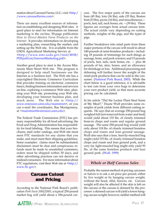 mation about Carousel Farms, LLC, visit <http:/     cass. The five major parts of the carcass are
/www.carouselfarms.com>.                            ham (45 lbs), loin (34 lbs), side (35 lbs), Boston
                                                    butt (15 lbs), picnic (16 lbs), and miscellaneous—
There are many excellent sources of informa-        jowls, feet, tail, neck bones, etc.—(39 lbs). These
tion on establishing and designing Web sites. A     figures are averages from actual carcass tests.
good place to start for information on Internet     The actual yields vary depending on cutting
marketing is the on-line, 50-page publication       methods, weights of the pigs, and the types of
How to Direct-Market Farm Products on the           pigs.
Internet. It provides information on developing
a marketing plan, researching the market, and       Further breakdown into retail parts from these
setting up the Web site. It is available from the   major portions of the carcass will result in about
USDA Agricultural Marketing Service at              140-pounds of semi-boneless products—includ-
<http://www.ams.usda.gov/tmd/MSB/                   ing 18 pounds of trimmings for such things as
PDFpubList/InternetMarketing.pdf>.                  sausage, brats, and pork wieners; and 15 pounds
                                                    of jowls, feet, tails, neck bones, etc. — plus 44
Another good place to start is the Access Min-      pounds of fat, skin, bones, and an allowance
nesota Main Street Web site. This program is        for shrinkage or loss. Additional processing and
designed to help small businesses use the           deboning will further lower the weight of the
Internet as a business tool. The Web site has a     retail pork products that can be sold to the con-
copyrighted Electronic Commerce Curriculum          sumer. (National Pork Board, 2003) While the
that provides training on electronic commerce       chart below is a good reference, it is advisable
basics, finding business information and services   to test cuts from your own hogs to determine
on-line, exploring e-commerce Web sites, plan-      your own product yield, so that more accurate
ning your Web site, promoting your Web site,        pricing can be calculated.
developing your Internet business plan, and
much more. The Web site is <http://                 In his article “Did the Locker Plant Steal Some
www.extension.umn.edu/mainstreet>, or you           of My Meat?,” Duane Wulf provides some ex-
can e-mail the coordinator, Rae Montgomery,         amples of pork yields from different cutting re-
at <mainstreet@extension.umn.edu>.                  quests. He says that an average 250-pound hog
                                                    weighed full (not removed from water and feed)
The Federal Trade Commission (FTC) has pri-         would yield about 133 lbs. of closely trimmed
mary responsibility for all food advertising; the   bone-in chops and roasts and regular ground
Food and Drug Administration has responsibil-       sausage. The same 250-pound hog would yield
ity for food labeling. This means that your bro-    only about 118 lbs. of closely trimmed boneless
chures, mail order catalogs, and Web site must      chops and roasts and lean ground sausage.
meet FTC standards for any claims that you          Wulf also says that a lean, heavily-muscled hog
make, and must meet their shipping guidelines.      might yield 133 lbs. of closely trimmed boneless
Some examples: claims must be substantiated;        chops and roasts and lean ground pork, and a
disclaimers must be clear and conspicuous; re-      very fat, light-muscled hog might only yield 93
funds must be made to unsatisfied customers;        lbs. of the same boneless products and lean
orders must be shipped within 30 days; and          ground pork. (Wulf, 1999)
other advertising practices can not deceive or
mislead consumers. For more information about
FTC regulations, visit their Web site at <http://        Whole or Half Carcass Sales
www.ftc.gov>.
                                                    Probably the easiest method of pricing carcasses
           Carcass Cutout                           or halves is to ask a set price per pound, either
                                                    by live weight or by hanging carcass weight,
             and Pricing                            without the head, offal, hooves, etc. Carcass
                                                    weight will also be affected if the skin is left on
According to the National Pork Board’s publi-       the carcass or the carcass is skinned by the pro-
cation Pork Facts 2002/2003, a typical 250-pound    cessor: a skinned carcass will yield a lower hang-
market hog will yield about a 184-pound car-        ing carcass weight; however, neither method will


           //PORK: MARKETING ALTERNATIVES                                                   PAGE 17
 