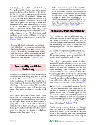 Kelly Klober, author of Storey’s Guide to Raising        In the U.S., consumers expect an attitude of defer-
Pigs and himself a farmer and value-added                ence and responsiveness to their wants and needs.
marketer, believes that farmers in the future            If you are unable or unwilling to develop—or con-
should not expect to support a farming opera-            vincingly fake—such an attitude, stay in commod-
                                                         ity-priced agriculture. However, if you see service
tion with a 100 to 200 sow herd. Klober says,
                                                         to others as a noble calling, don’t let the lack of
“A lot of folks are seeing a time and means to fit       specific marketing or production skills deter you.
a few hogs into their farming mix. Hogs will be          Aptitudes are rather easily learned. It is our atti-
taken up by producers wanting to work with               tudes that are difficult to change and that most
modest numbers and also wanting to market                often determine our fate (Nation, 1999).
them all across the swine production spec-
trum…. To succeed on the small farm, a sow
herd will have to be quite small, fewer than 25—       What Is Direct Marketing?
and perhaps as few as 3-5. Even from small
numbers, however, you will have to pursue as
many marketing opportunities as possible.”           Direct marketing involves selling products di-
(Klober, 2000)                                       rectly to consumers, thus allowing the producer
                                                     the chance to receive a better price. This in-
                                                     volves making a direct connection with consum-
  In an article in the Milwaukee Journal Senti-      ers, determining their wants or needs, and pro-
  nel, Mike Marr—who raises and markets              ducing the products that meet these needs.
  beef near Mineral Point, Wisconsin—com-
  ments, “Historically, we take what some-           Joel Salatin, a Virginia pastured-beef and -poul-
  one is willing to give us. Business sense tells    try producer, who has written several books on
  you that they’re not going to give you any         this subject, suggests some factors to help de-
  more than they have to.” (Daykin, 2001)            termine your sustainable pork pricing.

                                                     First, don’t underprice your product.
                                                     Sustainably produced pork products are supe-
                                                     rior because they are more environmentally
      Commodity vs. Niche                            friendly, are humanely produced, and are pro-
         Marketing                                   duced on family farms. Patronizing local farm-
                                                     ers ensures that the local economy is stimulated.
Before sustainable hog producers decide to pur-      Salatin suggests that producers set a rewarding
sue alternative marketing, they need to under-       and satisfying gross margin and then stick to it.
stand the differences between commodity and          This will allow the producer to build a customer
niche marketing. Commodity marketing is              base with clients who appreciate the product
marketing hogs that are undifferentiated from        for what it is, not for what it costs. (Salatin, 1994)
other hogs in the mass market. Niche market-
ing is differentiating your pork product to a        Second, don’t try to satisfy all customers’ needs.
market that wants a unique or superior prod-         Take into account your time and the extra ef-
uct.                                                 fort that is needed to accommodate their re-
                                                     quests. Salatin says, “We must appreciate that
Allan Nation, editor of Stockman Grass Farmer,       we cannot compete with the big operators at
has stated, “A commodity orientation means           every level, and learn to stop our production or
that as long as you meet the specs and can stand     processing at the point where our quality/price
the price you pretty much tell everyone else to      enhancement can’t compete with the conven-
go fly a kite. Such a selfish attitude absolutely    tional alternatives.” (Salatin, 1994)
will not work in direct marketing.” Nation fur-
ther explains that direct niche marketing is more    Finally, keep accounts receivable low. Operate
about providing services to others by helping        on a cash and carry basis as much as possible.
them get what they want. He says:                    Salatin concludes, “There you have it. Set your
                                                     prices so that no matter what your volume, your
                                                     return is both emotionally and financially re-


PAGE 2                                                           //PORK: MARKETING ALTERNATIVES
 