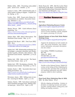 Klober, Kelly. 2001. Promoting value-added          Wulf, Duane M. 1999. Did the Locker Plant
pork. Acres U.S.A. October. p. 14.                  Steal Some of My Meat? Current Research Ar-
                                                    ticles, South Dakota State University, Meat Sci-
Larson, E. Anne. 1999. Earth-friendly pork: A       ence Extension and Research. 4 p.
niche market waiting to happen. Leopold Let-        http://ars.sdstate.edu/MeatSci/May99-1.htm
ter. Spring. p. 10.

Looker, Dan. 2003. Expert pins blame for                    Further Resources
concentration on retailers. Successful Farm-
ing. February 5. 3 p.
http://www.agriculture.com/default.sph/             Web Sites
AgNews.class?FNC=DetailNews__Asearch_listAg
News_html___49330                                   Agricultural Marketing Resource Center
                                                    http://www.agmrc.org/pork/pork.html
Martin, Wayne. 2001. Goals influence direct
marketing. 4 p.                                        Marketing Web site links to hundreds of re-
http://www.misa.umn.edu/programs/                      sources on direct marketing, natural, niche/eth-
altswine/directmarketing.html                          nic, organic, processing, etc. for pork.

Nation, Allan. 1999. Allan’s observations. The      Practical Farmers of Iowa Pork Niche Market
Stockman Grass Farmer. May. p. 13.                  Working Group
                                                    http://www.agmrc.org/pork/pnmwg.html
National Pork Board. 2003. Pork Facts 2002/
2003. 34 p.                                            Supports the development of niche markets for
http://www.porkboard.org/docs/2002-                    pork. Has on-line newsletters, news releases,
3%20PORK%20FACTS%20BK.pdf                              contact information, and project descriptions.
                                                       Can also contact:
Salatin, Joel. 1992. Relationship marketing: Five
advantages—consumer education and loyalty,             Gary Huber, PNMWG Coordinator
product quality, lifestyle, sales balance. The         Box 349
Stockman Grass Farmer. September. p. 19, 22-           Ames, IA 50010
23.                                                    515-232–5661, ext. 103
                                                       gary@practicalfarmers.org
Salatin, Joel. 1994. Sales can fail. The Stock-
man Grass Farmer. June. p. 31                       USDA’s Farmer Direct Marketing
                                                    http://www.ams.usda.gov/directmarketing/
Salatin, Joel. 1995. Developing a clientele. The
Stockman Grass Farmer. November. p. 7-8, 11.           Provides on-line National Farmers’ Market Di-
                                                       rectory, on-line listing of Direct Marketing Re-
Schafer, Paula J. 2001. Successful direct mar-         sources by state, and many links to general di-
keting of livestock. 4 p.                              rect marketing publications and other USDA
http://www.cce.cornell.edu/washington/                 programs related to direct marketing.
aedp/articles/marklivestock.html
                                                    Books
Silverman, Aaron. 2003. Selling meat at mar-
ket. Growing for Market. April. p. 1, 4-6.          Farm Fresh Direct Marketing Meat & Milk.
                                                    2002. By Allan Nation. 251 p.
Slattery, Patrick. 1999. Farm-direct catering &
direct-marketed packaged meat...Making natu-           $30 plus shipping and handling. Contains in-
ral meat pay. Acres U.S.A. April. p. 20.               formation on preparing business and market-
                                                       ing plans, naming products, setting prices, and
                                                       finding and keeping customers.



           //PORK: MARKETING ALTERNATIVES                                                  PAGE 23
 