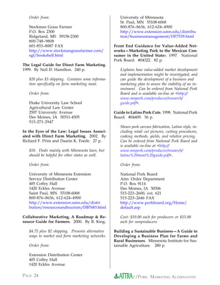 Order from:                                       University of Minnesota
                                                     St. Paul, MN 55108-6068
   Stockman Grass Farmer                             800-876–8636, 612-624–4900
   P.O. Box 2300                                     http://www.extension.umn.edu/distribu
   Ridgeland, MS 39158-2300                          tion/businessmanagement/DF7539.html
   800-748–9808
   601-853–8087 FAX                               Front End Guidance for Value-Added Net-
   http://www.stockmangrassfarmer.com/            works—Marketing Pork to the Mexican Con-
   sgf/bookshelf.html                             sumer in the United States. 1997. National
                                                  Pork Board. #04322. 82 p.
The Legal Guide for Direct Farm Marketing.
1999. By Neil D. Hamilton. 240 p.                    Explains how value-added market development
                                                     and implementation might be investigated, and
   $20 plus $3 shipping. Contains some informa-      can guide the development of a business and
   tion specifically on farm marketing meat.         marketing plan to assess the viability of an in-
                                                     vestment. Can be ordered from National Pork
   Order from:                                       Board and is available on-line at <http://
                                                     www.mnpork.com/producer/research/
   Drake University Law School                       guide.pdf>.
   Agricultural Law Center
   2507 University Avenue                         Guide to Latino Pork Cuts. 1998. National Pork
   Des Moines, IA 50311-4505                      Board. #04409. 56 p.
   515-271-2947
                                                     Shows pork carcass fabrication, Latino style, in-
In the Eyes of the Law: Legal Issues Associ-         cluding retail cut pictures, cutting procedures,
ated with Direct Farm Marketing. 2002. By            cooking methods, yields, and relative pricing.
Richard F. Prim and Daarin K. Foede. 27 p.           Can be ordered from National Pork Board and
                                                     is available on-line at <http://
   $10. Deals mainly with Minnesota laws, but        www.mnpork.com/producer/research/
   should be helpful for other states as well.       latino%20meat%20guide.pdf>.

   Order from:                                       Order from:

   University of Minnesota Extension                 National Pork Board
   Service Distribution Center                       Attn: Order Department
   405 Coffey Hall                                   P.O. Box 9114
   1420 Eckles Avenue                                Des Moines, IA 50306
   Saint Paul, MN 55108-6068                         515-223–2600, ext. 621
   800-876–8636, 612-624–4900                        515-223–2646 FAX
   http://www.extension.umn.edu/distri               http://www.porkboard.org/Home/
   bution/resourcesandtourism/DB7683.html            default.asp

Collaborative Marketing, A Roadmap & Re-             Cost: $10.00 each for producers or $15.00
source Guide for Farmers. 2000. By R. King.          each for nonproducers

   $4.75 plus $2 shipping. Presents alternative   Building a Sustainable Business—A Guide to
   ways to market and form marketing networks.    Developing a Business Plan for Farms and
                                                  Rural Businesses. Minnesota Institute for Sus-
   Order from:                                    tainable Agriculture. 280 p.

   Extension Distribution Center
   405 Coffey Hall
   1420 Eckles Avenue

PAGE 24                                                     //PORK: MARKETING ALTERNATIVES
 