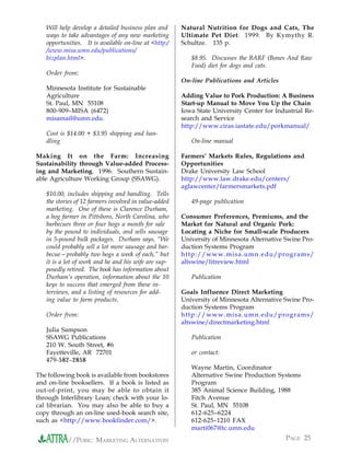 Will help develop a detailed business plan and      Natural Nutrition for Dogs and Cats, The
   ways to take advantages of any new marketing        Ultimate Pet Diet. 1999. By Kymythy R.
   opportunities. It is available on-line at <http:/   Schultze. 135 p.
   /www.misa.umn.edu/publications/
   bizplan.html>.                                         $8.95. Discusses the BARF (Bones And Raw
                                                          Food) diet for dogs and cats.
   Order from:
                                                       On-line Publications and Articles
   Minnesota Institute for Sustainable
   Agriculture                                         Adding Value to Pork Production: A Business
   St. Paul, MN 55108                                  Start-up Manual to Move You Up the Chain
   800-909–MISA (6472)                                 Iowa State University Center for Industrial Re-
   misamail@umn.edu.                                   search and Service
                                                       http://www.ciras.iastate.edu/porkmanual/
   Cost is $14.00 + $3.95 shipping and han-
   dling                                                  On-line manual

Making It on the Farm: Increasing                      Farmers’ Markets Rules, Regulations and
Sustainability through Value-added Process-            Opportunities
ing and Marketing. 1996. Southern Sustain-             Drake University Law School
able Agriculture Working Group (SSAWG).                http://www.law.drake.edu/centers/
                                                       aglawcenter/farmersmarkets.pdf
   $10.00, includes shipping and handling. Tells
   the stories of 12 farmers involved in value-added      49-page publication
   marketing. One of these is Clarence Durham,
   a hog farmer in Pittsboro, North Carolina, who      Consumer Preferences, Premiums, and the
   barbecues three or four hogs a month for sale       Market for Natural and Organic Pork:
   by the pound to individuals, and sells sausage      Locating a Niche for Small-scale Producers
   in 5-pound bulk packages. Durham says, “We          University of Minnesota Alternative Swine Pro-
   could probably sell a lot more sausage and bar-     duction Systems Program
   becue—probably two hogs a week of each,” but        http://www.misa.umn.edu/programs/
   it is a lot of work and he and his wife are sup-    altswine/litreview.html
   posedly retired. The book has information about
   Durham’s operation, information about the 10           Publication
   keys to success that emerged from these in-
   terviews, and a listing of resources for add-       Goals Influence Direct Marketing
   ing value to farm products.                         University of Minnesota Alternative Swine Pro-
                                                       duction Systems Program
   Order from:                                         http://www.misa.umn.edu/programs/
                                                       altswine/directmarketing.html
   Julia Sampson
   SSAWG Publications                                     Publication
   210 W. South Street, #6
   Fayetteville, AR 72701                                 or contact:
   479-582–2858
                                                          Wayne Martin, Coordinator
The following book is available from bookstores           Alternative Swine Production Systems
and on-line booksellers. If a book is listed as           Program
out-of-print, you may be able to obtain it                385 Animal Science Building, 1988
through Interlibrary Loan; check with your lo-            Fitch Avenue
cal librarian. You may also be able to buy a              St. Paul, MN 55108
copy through an on-line used-book search site,            612-625–6224
such as <http://www.bookfinder.com/>.                     612-625–1210 FAX
                                                          marti067@tc.umn.edu
           //PORK: MARKETING ALTERNATIVES                                                   PAGE 25
 