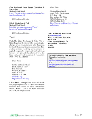 Case Studies of Value Added Production &                Order from:
Marketing
National Pork Board                                     National Pork Board
http://www.mnpork.com/producer/re-                      Attn: Order Department
search/valueadd.pdf                                     P.O. Box 9114
                                                        Des Moines, IA 50306
   1999 on-line publication                             515-223–2600, ext. 621
                                                        515-223–2646 FAX
Ethnic Marketing of Pork                                http://www.porkboard.org/Home/
National Pork Board                                     default.asp
http://www.meatscience.org/Pubs/
factsheets/q-ethnicmktng.pdf

   2000 on-line publication                          Pork: Marketing Alternatives
                                                     By Lance Gegner
Videos                                               NCAT Agriculture Specialist
                                                     April 2004
Pork, The Other Producers: A Better Way to           ©2004 National Center for
Raise Hogs is a 41-minute video examining the        Appropriate Technology
changes in hog production and what they mean         IP 153
for family farmers and rural communities. Pro-       Slot 100
duction systems requiring lower amounts of
capital—especially important for beginning
farmers—are presented as alternatives to the
large-scale, corporate structure of production.       The electronic version of Pork: Marketing
1998. #V3. Cost $10.00.                               Alternatives is located at:
                                                      HTML
   Order from:                                        http://www.attra.ncat.org/attra-pub/altpork.html
                                                      PDF
   Center for Rural Affairs                           http://www.attra.ncat.org/attra-pub/PDF/
   101 S. Tallman Street                              altpork.pdf
   P.O. Box 406
   Walthill, NE 68067
   402-846-5428
   402-846-5420 FAX
   info@cfra.org
   http://www.cfra.org

Latino Meat Cutting Video shows meat cut-
ters preparing retail cuts to Latino market speci-
fications. Both carcass and boxed fabrication is
shown. #08072. Cost is $10.00 for producers
or $15.00 for nonproducers.




            //PORK: MARKETING ALTERNATIVES                                                       PAGE 27
 