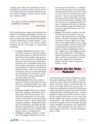 warding; steer clear of the temptation to do ev-             the pressures I encounter as a small po-
erything the customer wants; and let cash be                 tato and the pressures encountered by
your business byword. By following these rules,              the big potatoes is the amount of control
your direct marketing endeavor can be satisfy-               we have over the situations that cause
ing.” (Salatin, 1994)                                        pressure. No one can escape from the
                                                             pressures of life, whether they are finan-
                                                             cial, emotional, physical, or spiritual. But
 “You may as well do nothing for nothing as                  the chances of our affecting those pres-
 something for nothing.”                                     sures, of dealing with them, of solving
                              —Joel Salatin                  those problems, make the difference be-
                                                             tween an enjoyable lifestyle and a ter-
                                                             rible lifestyle.”
Direct marketing has unique characteristics that         •   Balance This helps to equalize the rela-
depend on building relationships with the cus-               tionship between producer and con-
tomers. In fact, the term “relationship market-              sumer. The producer has to remember
ing” has been used to describe the best methods              that the first rule of business is that the
of direct marketing for family farmers. In an                consumer is always right, but in some
article in The Stockman Grass Farmer, Salatin                cases a sale might actually cause a nega-
describes the five advantages of relationship                tive gross margin. If the consumer is not
marketing.                                                   a good patron, the producer does not
                                                             need to continue marketing to him or
   •   Consumer Education Producers have                     her. Salatin says about taking someone
       to tell the consumers why their sustain-              off of his customer list, “This helps to
       able pork products are different from the             balance the producer-consumer relation-
       pork that can be bought in the grocery                ship, so that we concentrate on profit-
       stores. This will involve explaining that             able sales, appreciative customers,
       the pork comes from hogs raised more                  people who ‘get with the program.’“
       humanely on a sustainable family farm,                (Salatin, 1992)
       not by giant corporations, and that the
       pork is raised in a more environmentally
       friendly manner. This is not only good                Where Are the Niche
       for business, it is also a small step toward               Markets?
       the development of consumers’ aware-
       ness about farm, social, and health is-
       sues that affect their lives.                  An important part of direct marketing is identi-
   •   Product Quality When the producer              fying and targeting a market niche. A market-
       maintains control of the hogs and raises       ing niche occurs when the producer finds cus-
       them in a sustainable fashion, it is easier    tomers who have needs or wants that the pro-
       to avoid compromising the quality of the       ducer can satisfy better than anyone else. A
       pork.                                          niche may sometimes be found by following a
   •   Customer Loyalty When the consumer             simple and effective method of market research:
       knows the producer personally, the re-         asking questions and being observant. Look for
       lationships built between them—per-            special or unique needs of the consumers. Iden-
       sonal and commercial—are not easily            tify the special needs that you can meet, and
       broken. Good sellers know and use their        decide whether the volume is large enough to
       customers’ names. Loyalty helps bring          be profitable. The niche market you identify
       in repeat customers. The greater the loy-      must have clientele who are reachable through
       alty and satisfaction, the higher the like-    clearly identified information and distribution
       lihood of repeat business, even though a       channels. But remember, the very nature of a
       similar product may be available at the        niche market means that it tends to disappear
       grocery store at a cheaper price.              after a while.
   •   Lifestyle As Salatin explains, “I think
       one of the biggest differences between


           //PORK: MARKETING ALTERNATIVES                                                    PAGE 3
 