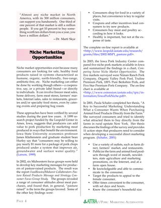 •   Consumers shop for food in a variety of
  “Almost any niche market in North
                                                             places, but convenience is key to regular
  America, with its 300 million consumers,
                                                             visits.
  can support you handsomely. One third of
                                                         •   Coupons and other incentives lead con-
  one percent of that market is still a million
                                                             sumers to try new products.
  people. If you get 10 percent to buy some-
                                                         •   Consumers buy meat and poultry ac-
  thing worth ten dollars from you a year, you
                                                             cording to how it looks.
  have a million dollars.”
                                                         •   Healthy is important, but not at the ex-
                             —Dr. Marti Skye
                                                             pense of taste.

                                                      The complete on-line report is available at
                                                      <http://www.leopold.iastate.edu/research/
          Niche Marketing                             grants/files/2002-MSP1_pasture.pdf>.
           Opportunities
                                                      In 2003, the Iowa Pork Industry Center com-
                                                      pared five niche pork markets available in Iowa
Niche market opportunities exist because many         and summarized the findings in a chart, Com-
consumers are looking for safe, healthy food          paring Swine Niche Market Opportunities. The
products raised in systems characterized as           five markets surveyed were Niman Ranch Pork
humane, organic, earth-friendly, free-range,          Company, Organic Valley Pork Pool, Truline
antibiotic-free, etc. Niche marketing can either      Premium Pork, 100% Pure Berkshire Pork, and
be done by working though others—a coopera-           Five Star Premium Pork Company. The on-line
tive, say, or a private label brand—or directly       chart is available at
to individuals. It can involve freezer meat sales,    <http://www.extension.iastate.edu/ipic/in-
home delivery, farm meat stores, farmers’ mar-        formation/IowaPorkNiche.pdf>.
kets, Internet sales, sales to restaurants, grocer-
ies and/or specialty food stores, even by cater-      In 2001, Paula Schafer completed her thesis, “A
ing events and preparing hog roasts.                  Key to Successful Marketing: Understanding
                                                      What a Consumer Wants When Purchasing
These approaches have been verified by several        Animal Food Products Directly from the Farm.”
studies during the past few years. A 1999 re-         She surveyed consumers and tried to identify
search project funded by the Leopold Center in        what attracted them to buy directly from the
Ames, Iowa, suggests that producers can add           farms in rural upstate New York. Her thesis
value to pork production by marketing meat            discusses the findings of the survey and provides
produced in ways that benefit the environment.        11 action steps that producers need to consider
Iowa State University economics professor             when developing a successful direct marketing
James Kliebenstein and graduate student Sean          program. (Schafer, 2001)
Hurley say that “consumers may be willing to
pay nearly $1 more for a package of pork chops           •   Use a variety of outlets, such as farm di-
produced under a system that improves air,                   rect, farmers’ market, and restaurants.
groundwater and surface water quality.”                  •   Publicize the farm and animal food prod-
(Larson, 1999)                                               ucts through word of mouth, newslet-
                                                             ters, state agriculture and marketing
In 2002, six Midwestern focus groups were held               promotions, on the Internet, and at a
to develop key marketing messages for produc-                farm open house.
ers of pasture-raised products. The result was           •   Be knowledgeable and able to commu-
the report FoodRoutes/Midwest Collaborators Pas-             nicate to the consumer.
ture Raised Products Message and Strategy Con-           •   Target the products to appeal to the
sumer Focus Group Study. The groups revealed                 female consumer.
a range of consumer attitudes about meat pur-            •   Offer times convenient to the consumer,
chases, and found that, in general, “pasture                 with set days and hours.
raised” is the term the groups favored. Some of          •   Know the consumer’s household size.
the other key findings were:

PAGE 4                                                           //PORK: MARKETING ALTERNATIVES
 