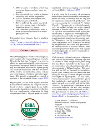 •   Offer a variety of products, which may       ferentiated without damaging conventional
       encourage larger purchases more fre-         pork’s credibility. (Aitchison, 1999)
       quently.
   •   Produce animal food products that are        A study from the University of Minnesota
       as healthy and natural as possible.          Swine Center found that modest producer pre-
   •   Always sell fresh products that look,        miums are likely to continue over the long run
       smell, feel, and taste fresh.                for organic and natural pork production. The
   •   Never undersell the animal food prod-        reason according to economist W. Parker
       uct; prices should equal or be higher        Wheatley: “Increases in supplies [of organic
       than those in grocery stores.                pork] are unlikely to keep pace with expected
   •   Ask consumers questions and listen to        increases in demand that cause higher prices.”
       their recommendations on how to im-          He says that “the demand is driven by the per-
       prove products.                              ceived safety of organic and natural products.”
                                                    Demand is also driven by the perception that
Information about Schafer’s thesis is available     organic products improve environmental qual-
on-line at                                          ity. “Consumers view the premiums paid to or-
<http://www.cce.cornell.edu/washington/             ganic producers as implicit rewards for reduc-
AEDP/Articles/marklivestock.html>.                  ing the pollution associated with production.
                                                    An additional source of increased demand is the
                                                    consumer perception that natural and organic
             ORGANIC LABELING                       production provides for improved animal wel-
                                                    fare.” (Anon., 2001)

One of the largest and most widely recognized       While the study did not look into actual premi-
niche markets is for organically grown products.    ums received by producers, Wheatley says that
Despite the fact that “organic” is a process        “in the fall of 2000, one processor/marketing
claim, not a product or health claim, the grow-     firm paid $6 per hundred over the mean mar-
ing demand for organic foods is driven prima-       ket price for Iowa/Southern Minnesota with a
rily by consumers’ belief in the higher quality     minimum price of $40 per hundred. The same
and safety of these foods, and their awareness      firm will pay $65 per hundred live weight for
of the positive environmental, animal welfare,      organic pork. Another national cooperative was
and social impacts of organic agriculture prac-     paying an average of about $50 per hundred
tices. This growth in demand is expected to         live weight for organic pork.” He also states,
continue in the foreseeable future. (Anon., 2000)   “These premiums don’t seem substantial—given
                                                    that market prices per hundred pounds live
Organic pork, like all other organic products,      weight ranged between $40 and $50 in 2000.
has to perform commercially alongside conven-       However, the premiums existed even when
tional products. Organic pork should not be         prices were lower in 1998 and 1999, and pro-
considered a threat to conventional production,     vided some stability to these producers’ income.”
but as a complementary alternative for those        The publication is available at <http://
who demand choice. Organic pork can be dif-         www.misa.umn.edu/programs/altswine/
                                                    litreview.html> or by requesting a copy from:

                                                       Wayne Martin, Coordinator
                                                       Alternative Swine Production Systems
                                                       Program
                                                       385 Animal Science Building
                                                       1988 Fitch Avenue
                                                       St. Paul, MN 55108
                                                       612-625–6224
                                                       612-625–1210 FAX
                                                       marti067@tc.umn.edu
                USDA Organic Seal


           //PORK: MARKETING ALTERNATIVES                                                 PAGE 5
 