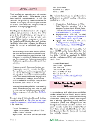 1501 State Street
             ETHNIC MARKETING                                Marshall, MN 56258
                                                             507-537–7440
Ethnic markets are a growing and often under-
exploited niche market. Many ethnic groups                The National Pork Board has produced three
form close-knit communities and can offer con-            publications specifically dealing with ethnic
centrated and potentially lucrative markets for           marketing of pork.
farmers. But bridging the cultural gaps between
the ethnic consumers and the producer can                    •    82-page Front End Guidance for Value-
present a challenging opportunity.                                Added Networks—Marketing Pork to the
                                                                  Mexican Consumer in the United States
The Hispanic market consumes a lot of pork,                       (1997) at <http://www.mnpork.com/
and sees pork as its meat of choice. This ethnic                  producer/research/guide.pdf>
group is the one of the fastest growing groups               •    56-page Guide to Latino Pork Cuts (1998)
in the United States, but that growth varies                      at <http://www.mnpork.com/producer/re
among different states. A project report from                     search/latino%20meat%20guide.pdf>
the Agricultural Utilization Research Institute              •    4-page Ethnic Marketing of Pork (2000)
(AURI) in Minnesota evaluated the Hispanic                        at <http://www.meatscience.org/
market for chorizo, a traditional type of sau-                    Pubs/factsheets/q-ethnicmktng.pdf>
sage.
                                                          The Front End Guidance for Value-Added Net-
   Any marketing directed at the Hispanic popula-         works (#04322) and the Guide to Latino Pork Cuts
   tion must be conducted with the understanding          (#04409), as well as the video Latino Meat Cut-
   that Hispanics differ from non-Hispanics; these        ting Video (#08072), are available for $10.00
   differences include lifestyle choices, eating habits   each for producers or $15.00 each for non-pro-
   and shopping patterns. Various subgroups within        ducers from:
   the Hispanic population also exhibit specific char-
   acteristics.                                              National Pork Board
                                                             Attn: Order Department
   Hispanics generally shop more often than non-             P.O. Box 9114
   Hispanics; the places they patronize also differ.         Des Moines, IA 50306
   The population as a whole spends more on food,            515-223–2600, ext. 621
   and will buy different types of food than the gen-
                                                             515-223–2646 FAX
   eral population. Fresh foods and meals made from
   scratch are extremely important to this population.       http://www.porkboard.org/Home/
   The tendency to buy packaged or convenience               default.asp
   foods increases as an individual or family becomes
   acculturated to the “American” society.
                                                                       Marketing With
                                                                 Niche Marketing With
   Meat purchasing habits differ from the average con-                  Others
   sumer. Hispanics purchase more meat and poul-
   try on average and prefer fresh products, which
   they can see prepared in front of them (Dahlhoff,      Niche marketing with others in an established
   2002).                                                 market can take several forms. Producers can
                                                          become members of an established marketing
The Agricultural Utilization Research Institute           cooperative, or they may form a new coopera-
report is available at <http://www.auri.org/              tive to develop a processing facility and/or a
research/meatexport/pdfs/meatexport.pdf>                  distribution system with other producers who
or by contacting:                                         raise pork in a similar, consistent manner. Pro-
                                                          ducers can also market to a company that al-
   Dennis Timmerman                                       ready has a private label brand and an estab-
   Project Development Director for Value-                lished customer base for fresh pork produced
   added Animal Products                                  in a particular manner.
   Agricultural Utilization Research Institute


PAGE 6                                                              //PORK: MARKETING ALTERNATIVES
 