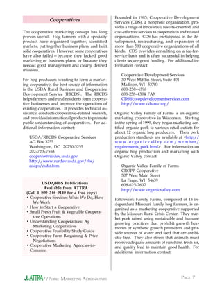 Founded in 1985, Cooperative Development
               Cooperatives                        Services (CDS), a nonprofit organization, pro-
                                                   vides a range of innovative, results-oriented, and
The cooperative marketing concept has long         cost-effective services to cooperatives and related
proven useful. Hog farmers with a specialty        organizations. CDS has participated in the de-
product have organized together, identified        velopment, restructuring, and expansion of
markets, put together business plans, and built    more than 500 cooperative organizations of all
solid cooperatives. However, some cooperatives     kinds. CDS provides consulting on a fee-for-
have also failed—because they lacked good          service basis and is often successful in helping
marketing or business plans, or because they       clients secure grant funding. For additional in-
needed good management and clearly defined         formation contact:
missions.
                                                      Cooperative Development Services
For hog producers wanting to form a market-           30 West Mifflin Street, Suite 401
ing cooperative, the best source of information       Madison, WI 53703
is the USDA Rural Business and Cooperative            608-258–4396
Development Service (RBCDS). The RBCDS                608-258–4394 FAX
helps farmers and rural residents form coopera-       CDS@co-opdevelopmentservices.com
tive businesses and improve the operations of         http://www.cdsus.coop/
existing cooperatives. It provides technical as-
sistance, conducts cooperative–related research,   Organic Valley Family of Farms is an organic
and provides informational products to promote     marketing cooperative in Wisconsin. Starting
public understanding of cooperatives. For ad-      in the spring of 1999, they began marketing cer-
ditional information contact:                      tified organic pork to various retail outlets for
                                                   about 12 organic hog producers. Their pork
   USDA/RBCDS Cooperative Services                 production standards are available at <http://
   AG Box 3255                                     www.organicvalley.com/member/
   Washington, DC 20250-3255                       requirements_pork.html>. For information on
   202-720–7558                                    organic hog production and marketing with
   coopinfo@rurdev.usda.gov                        Organic Valley contact:
   http://www.rurdev.usda.gov/rbs/
   coops/csdir.htm                                    Organic Valley Family of Farms
                                                      CROPP Cooperative
                                                      507 West Main Street
                                                      La Farge, WI 54639
          USDA/RBS Publications                       608-625-2602
           Available from ATTRA                       http://www.organicvalley.com
  (Call 1–800–346–9140 for a free copy)
  • Cooperative Services: What We Do, How          Patchwork Family Farms, composed of 15 in-
     We Work                                       dependent Missouri family hog farmers, is or-
  • How to Start a Cooperative                     ganized as a marketing cooperative supported
  • Small Fresh Fruit & Vegetable Coopera-         by the Missouri Rural Crisis Center. They mar-
     tive Operations                               ket pork raised using sustainable and humane
  • Understanding Cooperatives: Ag                 growing practices that prohibit growth hor-
     Marketing Cooperatives                        mones or synthetic growth promoters and pro-
  • Cooperative Feasibility Study Guide            vide sources of water and feed that are antibi-
  • Cooperative Farm Bargaining & Price            otic-free. They also stress that animals must
     Negotiations                                  receive adequate amounts of sunshine, fresh air,
  • Cooperative Marketing Agencies-in-             and quality feed to maintain good health. For
    Common                                         additional information contact:




           //PORK: MARKETING ALTERNATIVES                                                  PAGE 7
 