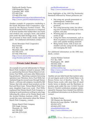 Patchwork Family Farms                             pwillis@frontiernet.net
   1108 Rangeline Street                              http://www.nimanranch.com
   Columbia, MO 65201
   573-449-1336                                    Some highlights of the AWI Pig Husbandry
   573-442-5716 FAX                                Standards followed by Niman producers are:
   Rhonda@morural.org or bryce@morural.org
   http://www.patchworkfamilyfarms.org                •   Not using any growth promotants or
                                                          subtherapeutic antibiotics
Another example of cooperative marketing is           •   Not using any meat or bone meal
the Ozark Mountain Pork Cooperative, orga-                products
nized by the Missouri Farmers Union. The              •   Not using farrowing crates, but allow-
Ozark Mountain Pork Cooperative is comprised              ing sows to build nests and pigs to root,
of 34 farm families that market their own fresh           explore, and play
and smoked cuts, sausages, brats, and pulled          •   Weaning pigs at a minimum of four
pork under the label Heritage Acres. The hogs             weeks of age
are processed in their small, locally operated        •   Using low-stress environments, such as
plant. For additional information contact:                those on pasture or in deep-bedded sys-
                                                          tems with suitable bedding materials
   Ozark Mountain Pork Cooperative                    •   Being family farms, with at least one
   Russ Kremer                                            member actively caring for the animals
   P.O. Box 190                                           and managing the farm
   Mountain View, MO 65548
   417-934–5753                                    For additional information on the AWI stan-
   417-934–5784 FAX                                dards, contact:
   http://www.missourifarmersunion.org/
   coop/ffcenter/pork.htm                             Animal Welfare Institute
                                                      P.O. Box 3650
                                                      Washington, DC 20027
         Private Label Brands                         703-836–4300
                                                      703-836–0400 FAX
An example of a private label product is Niman        awi@awionline.org
Ranch Pork Company formed in January 1999,            http://www.awionline.org/farm/stan
as a partnership between Niman Ranch in Cali-         dards/pigs.htm
fornia, Paul Willis, and some other Midwestern
hog producers. Operating a pasture-farrowing       Another private label brand that markets natu-
operation near Thornton, Iowa, Paul Willis has     ral and organic pork in the United States is du
marketed hogs for several years through Niman      Breton Farms out of Quebec, Canada. Du
Ranch—a 20-year-old company, founded by Bill       Breton Farms works with more than 45 small
Niman, that sells natural meat products on the     family farms in Quebec and the Maritimes to
East and West Coast. Niman Ranch Pork Com-         produce pork under the new Certified Humane
pany slaughters hogs every week. Paul Willis       Raised & Handled certification program admin-
explained that Niman Ranch Pork Company is         istered by Humane Farm Animal Care (HFAC).
looking for pork producers willing to raise hogs   For additional information on du Breton Farms,
following the criteria set by Niman Ranch and      contact:
the Animal Welfare Institute (AWI). If you
would like more information about the Niman           Du Breton Farms
Ranch Pork Company, contact:                          150 Chemin des Raymond
                                                      Riviere-du-Loup, Quebec G5R 5X8
   Niman Ranch Pork Company                           418-863–6711
   2551 Eagle Avenue                                  418-863–6767 FAX
   Thornton, IA 50479                                 mmailet@dubreton.com
   641-998-2683                                       http://www.dubreton.com
   641-998–2774 FAX

PAGE 8                                                       //PORK: MARKETING ALTERNATIVES
 