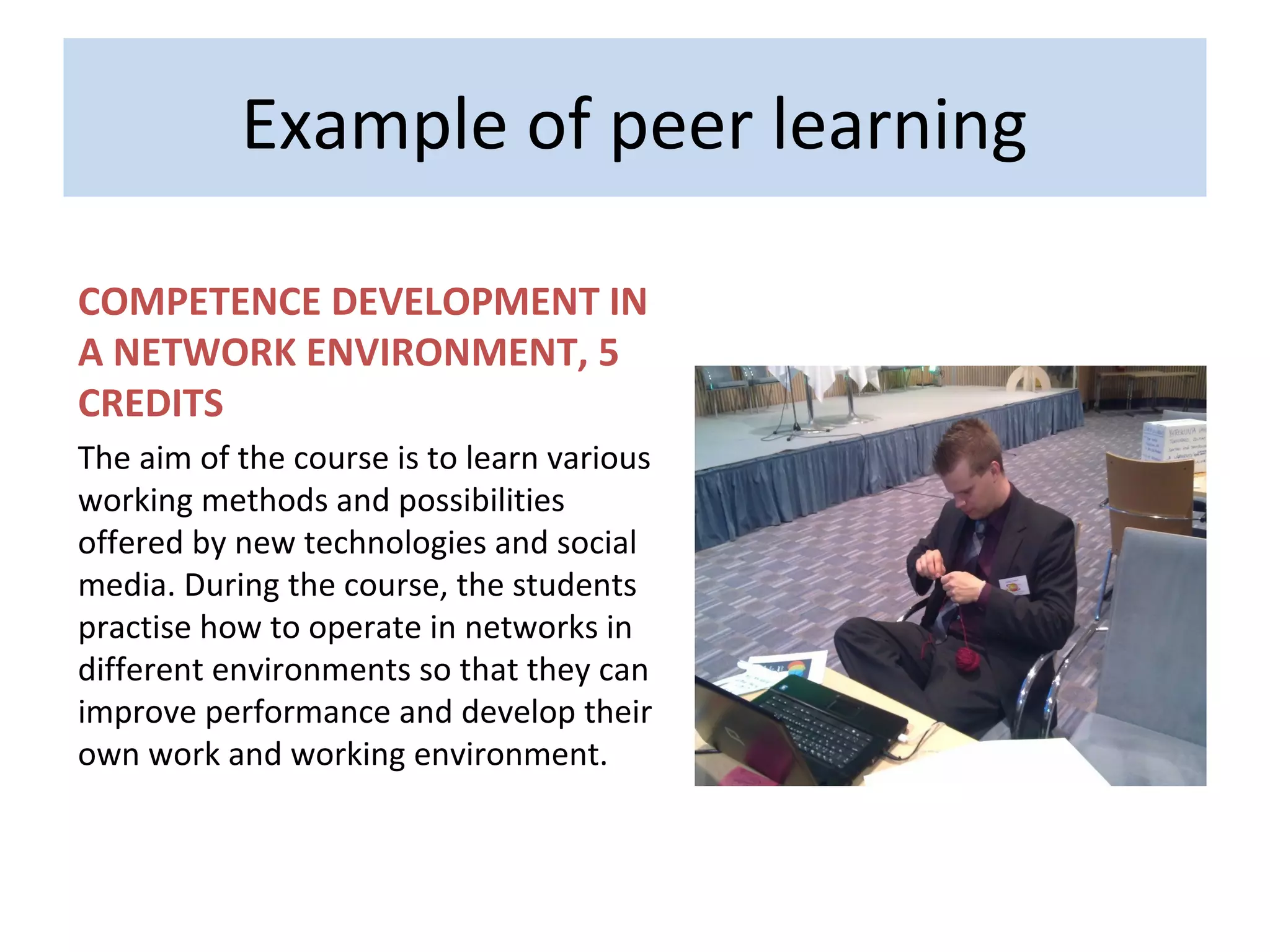 Example of peer learning

COMPETENCE DEVELOPMENT IN
A NETWORK ENVIRONMENT, 5
CREDITS
The aim of the course is to learn various
working methods and possibilities
offered by new technologies and social
media. During the course, the students
practise how to operate in networks in
different environments so that they can
improve performance and develop their
own work and working environment.
 