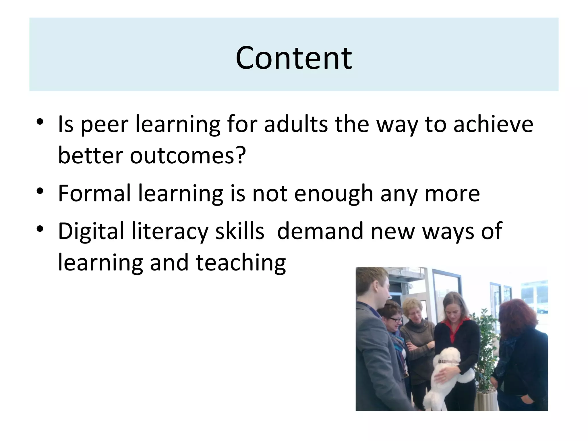 Content
• Is peer learning for adults the way to achieve
  better outcomes?
• Formal learning is not enough any more
• Digital literacy skills demand new ways of
  learning and teaching
 