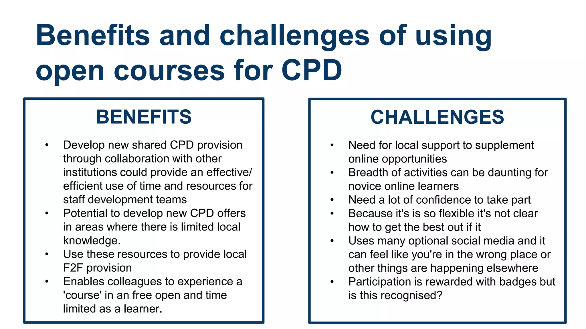 Benefits and challenges of using
open courses for CPD
BENEFITS
• Develop new shared CPD provision
through collaboration with other
institutions could provide an effective/
efficient use of time and resources for
staff development teams
• Potential to develop new CPD offers
in areas where there is limited local
knowledge.
• Use these resources to provide local
F2F provision
• Enables colleagues to experience a
'course' in an free open and time
limited as a learner.
CHALLENGES
• Need for local support to supplement
online opportunities
• Breadth of activities can be daunting for
novice online learners
• Need a lot of confidence to take part
• Because it's is so flexible it's not clear
how to get the best out if it
• Uses many optional social media and it
can feel like you're in the wrong place or
other things are happening elsewhere
• Participation is rewarded with badges but
is this recognised?
 
