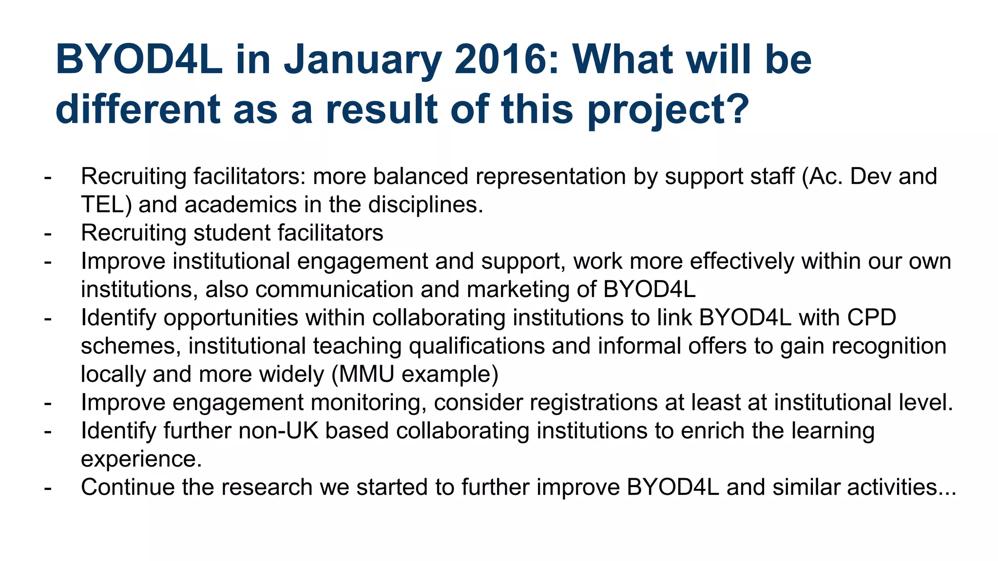 BYOD4L in January 2016: What will be
different as a result of this project?
- Recruiting facilitators: more balanced representation by support staff (Ac. Dev and
TEL) and academics in the disciplines.
- Recruiting student facilitators
- Improve institutional engagement and support, work more effectively within our own
institutions, also communication and marketing of BYOD4L
- Identify opportunities within collaborating institutions to link BYOD4L with CPD
schemes, institutional teaching qualifications and informal offers to gain recognition
locally and more widely (MMU example)
- Improve engagement monitoring, consider registrations at least at institutional level.
- Identify further non-UK based collaborating institutions to enrich the learning
experience.
- Continue the research we started to further improve BYOD4L and similar activities...
 