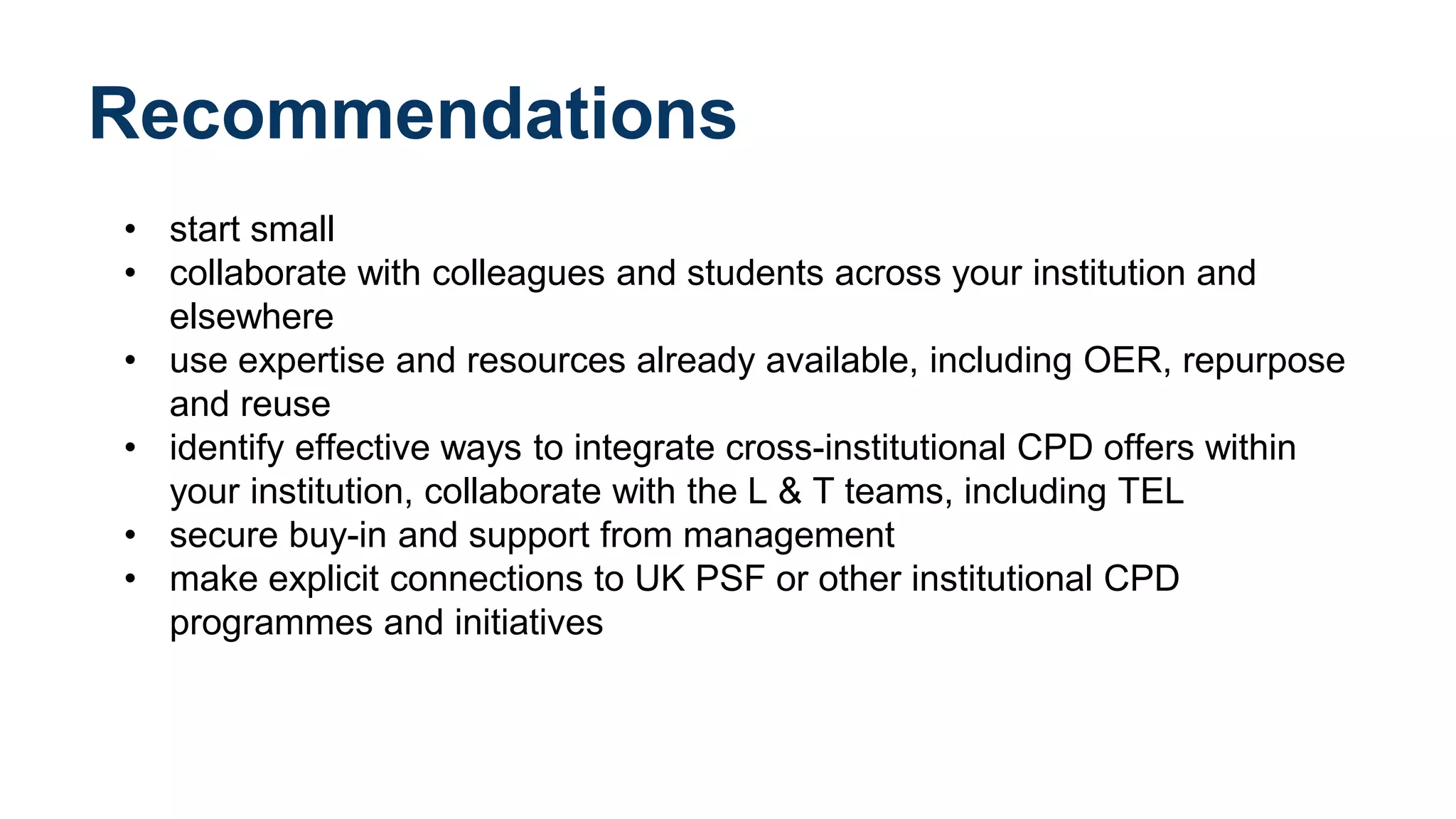 Recommendations
• start small
• collaborate with colleagues and students across your institution and
elsewhere
• use expertise and resources already available, including OER, repurpose
and reuse
• identify effective ways to integrate cross-institutional CPD offers within
your institution, collaborate with the L & T teams, including TEL
• secure buy-in and support from management
• make explicit connections to UK PSF or other institutional CPD
programmes and initiatives
 
