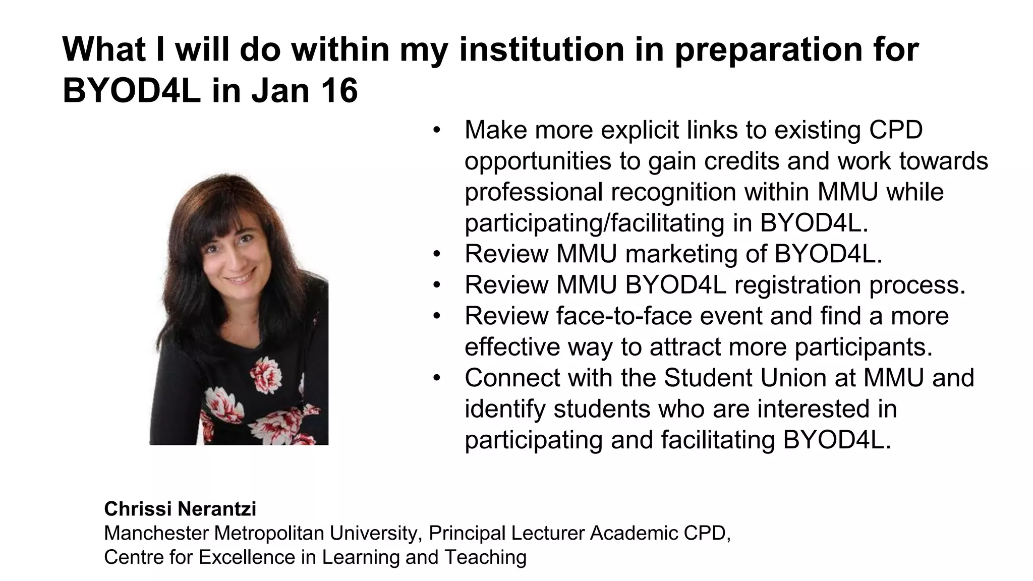 What I will do within my institution in preparation for
BYOD4L in Jan 16
• Make more explicit links to existing CPD
opportunities to gain credits and work towards
professional recognition within MMU while
participating/facilitating in BYOD4L.
• Review MMU marketing of BYOD4L.
• Review MMU BYOD4L registration process.
• Review face-to-face event and find a more
effective way to attract more participants.
• Connect with the Student Union at MMU and
identify students who are interested in
participating and facilitating BYOD4L.
Chrissi Nerantzi
Manchester Metropolitan University, Principal Lecturer Academic CPD,
Centre for Excellence in Learning and Teaching
 