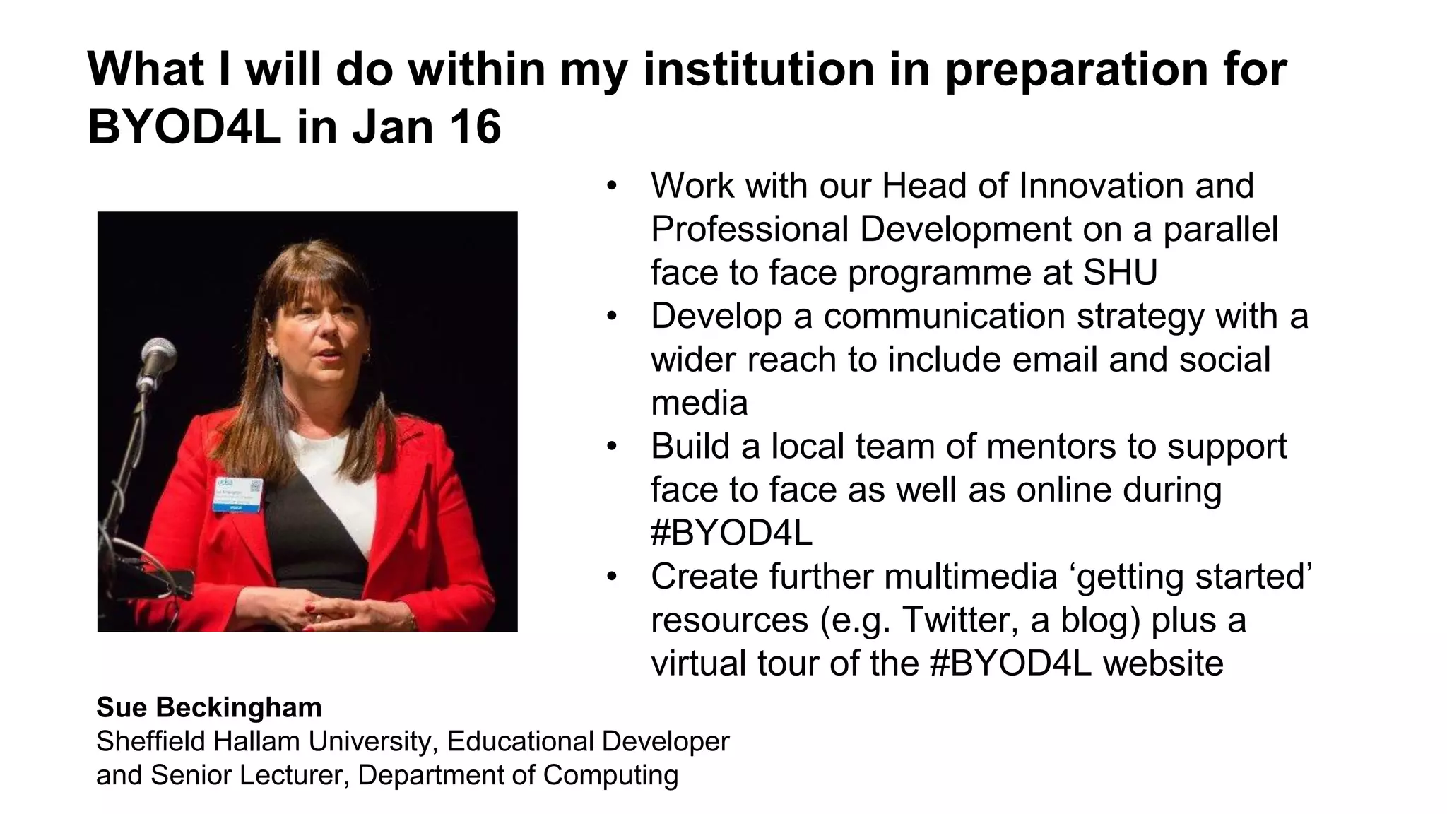 What I will do within my institution in preparation for
BYOD4L in Jan 16
• Work with our Head of Innovation and
Professional Development on a parallel
face to face programme at SHU
• Develop a communication strategy with a
wider reach to include email and social
media
• Build a local team of mentors to support
face to face as well as online during
#BYOD4L
• Create further multimedia ‘getting started’
resources (e.g. Twitter, a blog) plus a
virtual tour of the #BYOD4L website
Sue Beckingham
Sheffield Hallam University, Educational Developer
and Senior Lecturer, Department of Computing
 