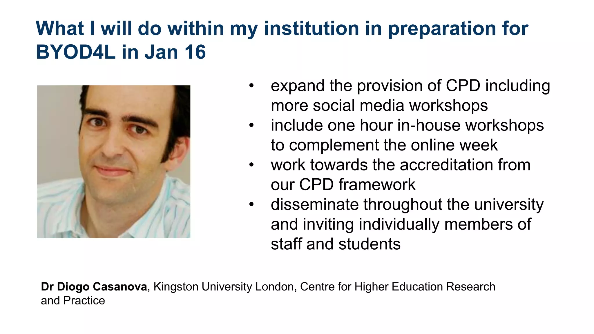 What I will do within my institution in preparation for
BYOD4L in Jan 16
• expand the provision of CPD including
more social media workshops
• include one hour in-house workshops
to complement the online week
• work towards the accreditation from
our CPD framework
• disseminate throughout the university
and inviting individually members of
staff and students
Dr Diogo Casanova, Kingston University London, Centre for Higher Education Research
and Practice
 