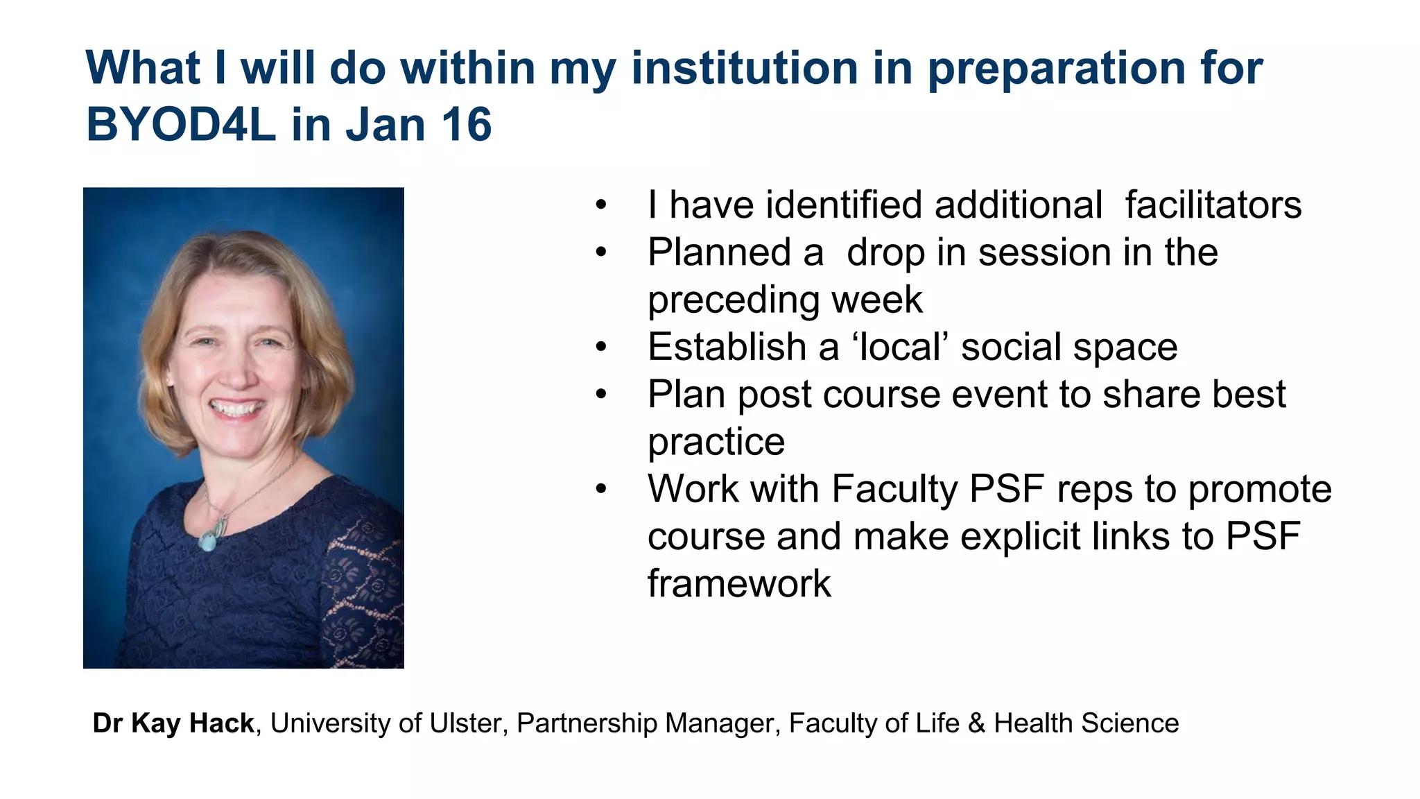 What I will do within my institution in preparation for
BYOD4L in Jan 16
• I have identified additional facilitators
• Planned a drop in session in the
preceding week
• Establish a ‘local’ social space
• Plan post course event to share best
practice
• Work with Faculty PSF reps to promote
course and make explicit links to PSF
framework
Dr Kay Hack, University of Ulster, Partnership Manager, Faculty of Life & Health Science
add photo here
 