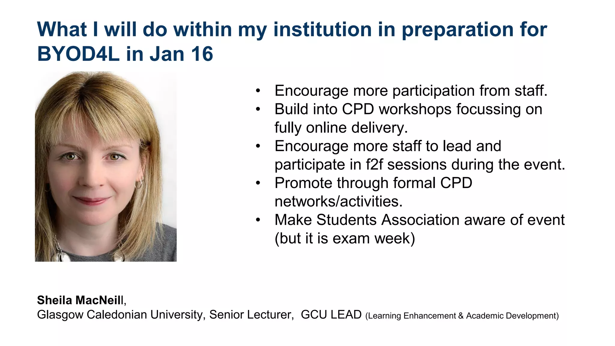 What I will do within my institution in preparation for
BYOD4L in Jan 16
• Encourage more participation from staff.
• Build into CPD workshops focussing on
fully online delivery.
• Encourage more staff to lead and
participate in f2f sessions during the event.
• Promote through formal CPD
networks/activities.
• Make Students Association aware of event
(but it is exam week)
Sheila MacNeill,
Glasgow Caledonian University, Senior Lecturer, GCU LEAD (Learning Enhancement & Academic Development)
add photo here
 