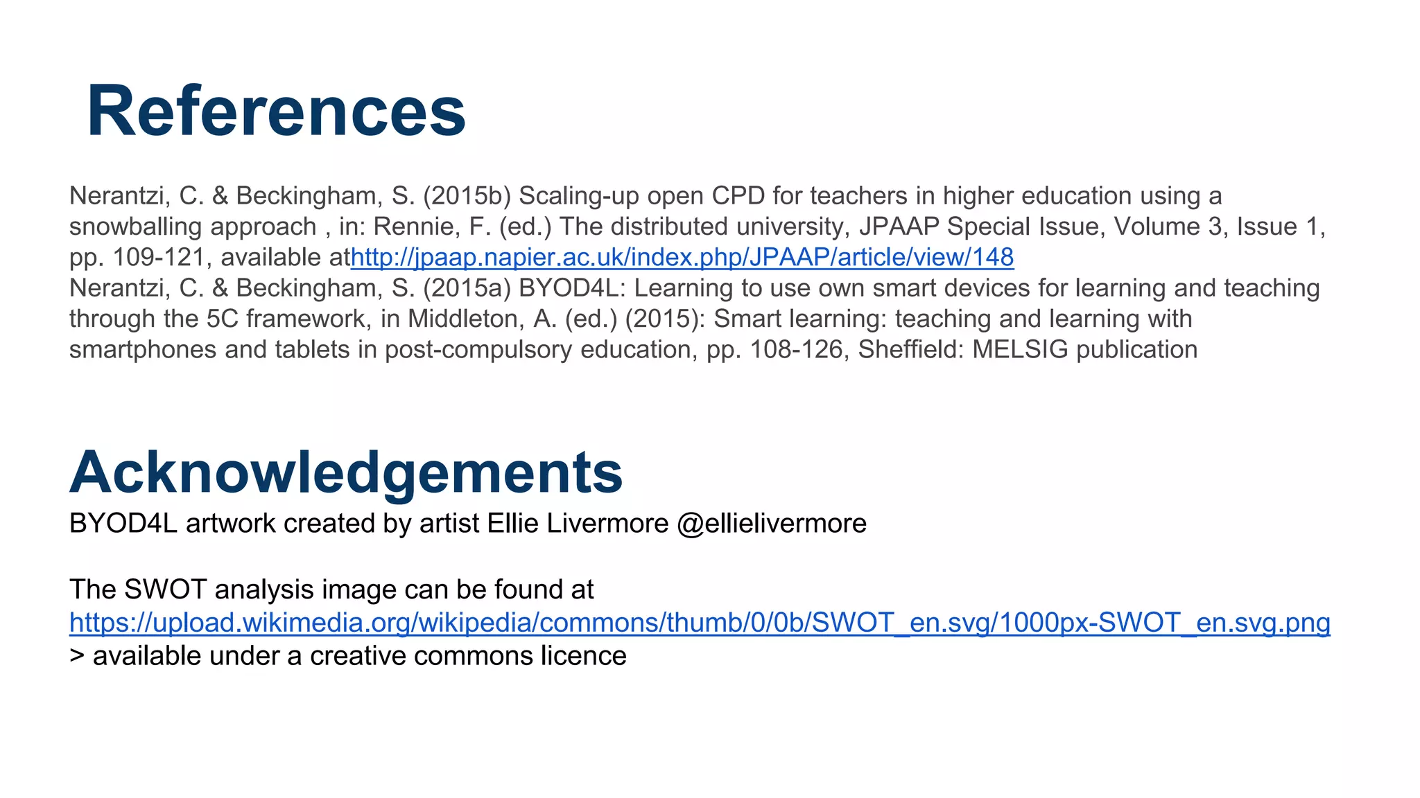 References
Nerantzi, C. & Beckingham, S. (2015b) Scaling-up open CPD for teachers in higher education using a
snowballing approach , in: Rennie, F. (ed.) The distributed university, JPAAP Special Issue, Volume 3, Issue 1,
pp. 109-121, available athttp://jpaap.napier.ac.uk/index.php/JPAAP/article/view/148
Nerantzi, C. & Beckingham, S. (2015a) BYOD4L: Learning to use own smart devices for learning and teaching
through the 5C framework, in Middleton, A. (ed.) (2015): Smart learning: teaching and learning with
smartphones and tablets in post-compulsory education, pp. 108-126, Sheffield: MELSIG publication
Acknowledgements
BYOD4L artwork created by artist Ellie Livermore @ellielivermore
The SWOT analysis image can be found at
https://upload.wikimedia.org/wikipedia/commons/thumb/0/0b/SWOT_en.svg/1000px-SWOT_en.svg.png
> available under a creative commons licence
 