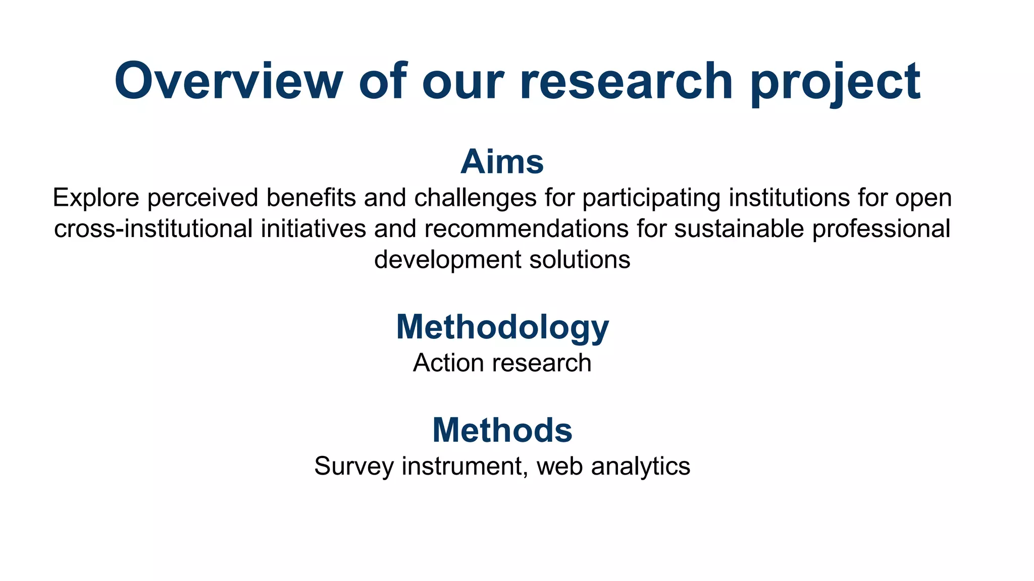Overview of our research project
Aims
Explore perceived benefits and challenges for participating institutions for open
cross-institutional initiatives and recommendations for sustainable professional
development solutions
Methodology
Action research
Methods
Survey instrument, web analytics
 