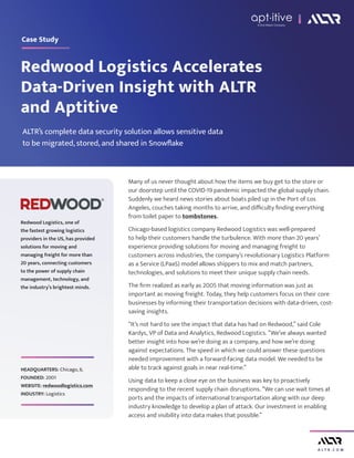 A L T R . C O M
Redwood Logistics Accelerates
Data-Driven Insight with ALTR
and Aptitive
Case Study
Many of us never thought about how the items we buy get to the store or
our doorstep until the COVID-19 pandemic impacted the global supply chain.
Suddenly we heard news stories about boats piled up in the Port of Los
Angeles, couches taking months to arrive, and difficulty finding everything
from toilet paper to tombstones.
Chicago-based logistics company Redwood Logistics was well-prepared
to help their customers handle the turbulence. With more than 20 years’
experience providing solutions for moving and managing freight to
customers across industries, the company’s revolutionary Logistics Platform
as a Service (LPaaS) model allows shippers to mix and match partners,
technologies, and solutions to meet their unique supply chain needs.
The firm realized as early as 2005 that moving information was just as
important as moving freight. Today, they help customers focus on their core
businesses by informing their transportation decisions with data-driven, cost-
saving insights.
“It’s not hard to see the impact that data has had on Redwood,” said Cole
Kardys, VP of Data and Analytics, Redwood Logistics. “We’ve always wanted
better insight into how we’re doing as a company, and how we’re doing
against expectations. The speed in which we could answer these questions
needed improvement with a forward-facing data model. We needed to be
able to track against goals in near real-time.”
Using data to keep a close eye on the business was key to proactively
responding to the recent supply chain disruptions. “We can use wait times at
ports and the impacts of international transportation along with our deep
industry knowledge to develop a plan of attack. Our investment in enabling
access and visibility into data makes that possible.”
Redwood Logistics, one of
the fastest growing logistics
providers in the US, has provided
solutions for moving and
managing freight for more than
20 years, connecting customers
to the power of supply chain
management, technology, and
the industry’s brightest minds.
HEADQUARTERS: Chicago, IL
FOUNDED: 2001
WEBSITE: redwoodlogistics.com
INDUSTRY: Logistics
ALTR’s complete data security solution allows sensitive data
to be migrated, stored, and shared in Snowflake
A 2nd Watch Company
 