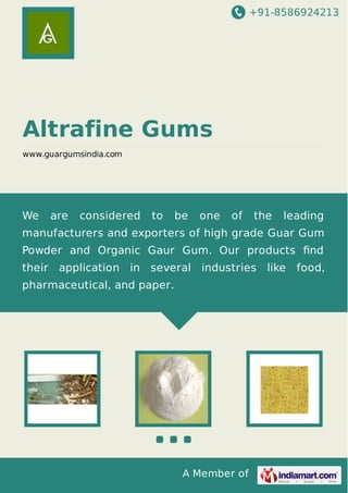 +91-8586924213
A Member of
Altrafine Gums
www.guargumsindia.com
We are considered to be one of the leading
manufacturers and exporters of high grade Guar Gum
Powder and Organic Gaur Gum. Our products ﬁnd
their application in several industries like food,
pharmaceutical, and paper.
 