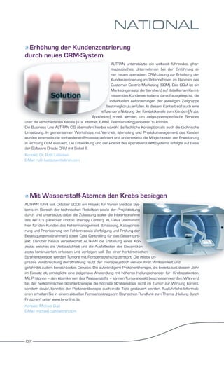 NATIONAL
Erhöhung der Kundenzentrierung
durch neues CRM-System
                                                       ALTRAN unterstützte ein weltweit führendes, phar-
                                                       mazeutisches Unternehmen bei der Einführung ei-
                                                       ner neuen operativen CRM-Lösung zur Erhöhung der
                                                       Kundenzentrierung im Unternehmen im Rahmen des
                                                       Customer Centric Marketing (CCM). Das CCM ist ein
                                                       Marketingansatz, der beruhend auf detaillierten Kennt-
                                                       nissen des Kundenverhaltens darauf ausgelegt ist, die
                                                      individuellen Anforderungen der jeweiligen Zielgruppe
                                                    bestmöglich zu erfüllen. In diesem Kontext soll auch eine
                                                effizientere Nutzung der Kontaktkanäle zum Kunden (Ärzte,
                                          Apotheken) erzielt werden, um zielgruppenspezifische Services
über die verschiedenen Kanäle (u. a. Internet, E-Mail, Telemarketing) anbieten zu können.
Die Business Line ALTRAN CIS übernahm hierbei sowohl die fachliche Konzeption als auch die technische
Umsetzung. In gemeinsamen Workshops mit Vertrieb, Marketing und Produktmanagement des Kunden
wurden einerseits die vorhandenen Prozesse definiert und andererseits die Möglichkeiten der Erweiterung
in Richtung CCM evaluiert. Die Entwicklung und der Rollout des operativen CRM-Systems erfolgte auf Basis
der Software Oracle CRM mit Siebel 8.
Kontakt: Dr. Ruth Lütticken
E-Mail: ruth.luetticken@altran.com




   Mit Wasserstoff-Atomen den Krebs besiegen
ALTRAN führt seit Oktober 2008 ein Projekt für Varian Medical Sys-
tems im Bereich der technischen Redaktion sowie der Projektleitung
durch und unterstützt dabei die Zulassung sowie die Inbetriebnahme
des RPTC’s (Rinecker Proton Therapy Center). ALTRAN übernimmt
hier für den Kunden das Fehlermanagement (Erfassung, Kategorisie-
rung und Priorisierung von Fehlern sowie Verfolgung und Prüfung der
Beseitigungsmaßnahmen) sowie Cost Controlling für das Gesamtpro-
jekt. Darüber hinaus verantwortet ALTRAN die Erstellung eines Kon-
zepts, welches die Verlässlichkeit und die Ausfallzeiten des Gesamtkon-
zepts kontinuierlich erfassen und verfolgen soll. Bei einer herkömmlichen
Strahlentherapie werden Tumore mit Röntgenstrahlung zerstört. Die relativ un-
präzise Verabreichung der Strahlung raubt der Therapie jedoch viel von ihrer Wirksamkeit und
gefährdet zudem benachbartes Gewebe. Die aufwändigere Protonentherapie, die bereits seit diesem Jahr
im Einsatz ist, ermöglicht eine zielgenaue Anwendung mit höheren Heilungschancen für Krebspatienten.
Mit Protonen – den Atomkernen des Wasserstoffs – können Tumore exakt beschossen werden. Während
bei der herkömmlichen Strahlentherapie die höchste Strahlendosis nicht im Tumor zur Wirkung kommt,
sondern davor, kann bei der Protonentherapie auch in die Tiefe gesteuert werden. Ausführliche Informati-
onen erhalten Sie in einem aktuellen Fernsehbeitrag vom Bayrischen Rundfunk zum Thema „Heilung durch
Protonen“ unter www.br-online.de.
Kontakt: Michael Cujé
E-Mail: michael.cuje@altran.com




07
 