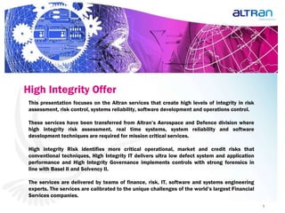 High Integrity Offer   This presentation focuses on the Altran services that create high levels of integrity in risk assessment, risk control, systems reliability, software development and operations control.  These services have been transferred from Altran’s Aerospace and Defence division where high integrity risk assessment, real time systems, system reliability and software development techniques are required for mission critical services.  High integrity Risk identifies more critical operational, market and credit risks that conventional techniques, High Integrity IT delivers ultra low defect system and application performance and High Integrity Governance implements controls with strong forensics in line with Basel II and Solvency II.  The services are delivered by teams of finance, risk, IT, software and systems engineering experts. The services are calibrated to the unique challenges of the world’s largest Financial Services companies.  
