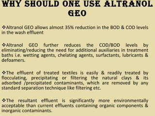 Why Should One Use Altranol GEO Altranol GEO allows almost 35% reduction in the BOD & COD levels in the wash effluent Altranol GEO further reduces the COD/BOD levels by eliminating/reducing the need for additional auxiliaries in treatment baths i.e. wetting agents, chelating agents, surfactants, lubricants & defoamers. The effluent of treated textiles is easily & readily treated by flocculating, precipitating or filtering the natural clays & its adsorbed /precipitated contaminants, which are removed by any standard separation technique like filtering etc.  The resultant effluent is significantly more environmentally acceptable than current effluents containing organic components & inorganic contaminants. 