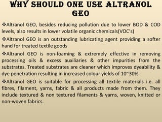 Why Should One Use Altranol GEO Altranol GEO, besides reducing pollution due to lower BOD & COD levels, also results in lower volatile organic chemicals(VOC’s) Altranol GEO is an outstanding lubricating agent providing a softer hand for treated textile goods Altranol GEO is non-foaming & extremely effective in removing processing oils & excess auxiliaries & other impurities from the substrates. Treated substrates are cleaner which improves dyeability & dye penetration resulting in increased colour yields of 10~30% Altranol GEO is suitable for processing all textile materials i.e. all fibres, filament, yarns, fabric & all products made from them. They include textured & non textured filaments & yarns, woven, knitted or non-woven fabrics. 