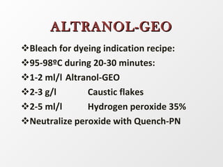 Bleach for dyeing indication recipe: 95-98ºC during 20-30 minutes: 1-2 ml/l  Altranol-GEO 2-3 g/l Caustic flakes 2-5 ml/l Hydrogen peroxide 35% Neutralize peroxide with Quench-PN ALTRANOL-GEO 