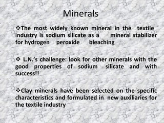Minerals The most widely known mineral in the  textile  industry is sodium silicate as a  mineral stabilizer for hydrogen  peroxide  bleaching L.N.’s challenge: look for other minerals with the good properties of sodium  silicate and with success!! Clay minerals have been selected on the specific characteristics and formulated in  new auxiliaries for the textile industry 