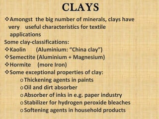 Amongst  the big number of minerals, clays have very  useful characteristics for textile  applications Some clay-classifications: Kaolin  (Aluminium: “China clay”) Semectite (Aluminium + Magnesium) Hormite   (more Iron) Some exceptional properties of clay: Thickening agents in paints Oil and dirt absorber Absorber of inks in e.g. paper industry Stabilizer for hydrogen peroxide bleaches Softening agents in household products CLAYS 