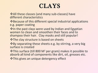 All these classes (and many sub-classes) have  different characteristics Because of this different special industrial applications e.g. paper coating In the past clays were used by Indian and Egyptian women to clean and smoothen their faces and to shampoo their hair.  Clay masks and still popular! The clay structure is based on sheets  By separating these sheets e.g. by stirring, a very big surface is created  This surface (till 800 M 2  per gram) makes it possible to absorb all kind of components like dirt, oil, greases etc. This gives an unique detergency effect CLAYS 