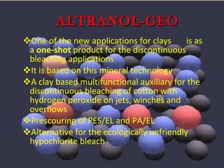 One of the new applications for clays  is as a  one-shot  product for the discontinuous bleaching applications It is based on this mineral technology A clay based multifunctional auxiliary for the discontinuous bleaching of cotton with hydrogen peroxide on jets, winches and overflows Prescouring of PES/EL and PA/EL Alternative for the ecologically unfriendly hypochlorite bleach ALTRANOL-GEO 