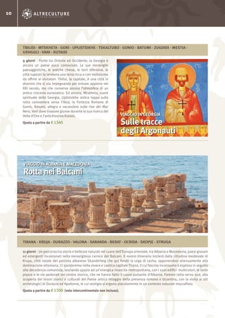 10
9 giorni - Ponte tra Oriente ed Occidente, la Georgia è
ancora un paese poco conosciuto. Le sue meraviglie
paesaggistiche, le antiche chiese, le torri difensive, le
città rupestri la rendono una terra ricca e con moltissimo
da offrire ai visitatori. Tbilisi, la capitale, è una città in
divenire che si sta impegnando per entrare appieno nel
XXI secolo, ma che conserva ancora l’atmosfera di un
antico crocevia eurasiatico. Ed ancora, Mtskheta, cuore
spirituale della Georgia, Uplistsikhe antica tappa sulla
rotta carovaniera verso l’Asia, la Fortezza Romana di
Gonio, Batumi, allegra e vacanziera sulle rive del Mar
Nero, Vani dove Giasone giunse durante la sua ricerca del
Vello d’Oro e l’antichissima Kutaisi.
Quota a partire da € 1.545
11 giorni - Un percorso tra storia e bellezze naturali nel cuore dell’Europa orientale, tra Albania e Macedonia, paesi giovani
ed emergenti incastonati nella meravigliosa cornice dei Balcani. Il nostro itinerario inizierà dalla cittadina medievale di
Kruya, città natale del patriota albanese Skanderbeg che qui fondò la Lega di Lezha, opponendosi strenuamente alla
dominazione ottomana. Ci sposteremo nella vivace e caotica capitale Tirana, il cui fascino inconsueto è esploso in seguito
alla decadenza comunista, lasciando spazio ad un’energica rinascita metropolitana, con i suoi edifici multicolori, le belle
piazze e le vie pedonali del centro storico, che ne hanno fatto il cuore pulsante d’Albania. Faremo rotta verso sud, alla
scoperta dei tesori storici e culturali del Paese antico retaggio della presenza romana e bizantina, con la visita ai siti
archeologici di Durazzo ed Apollonia, le cui vestigia si ergono placidamente in un contesto naturale mozzafiato.
Quota a partire da € 1.550 (volo intercontinentale non incluso).
VIAGGIO IN GEORGIA
Sulle tracce
degli Argonauti
VIAGGIO IN ALBANIA E MACEDONIA
Rotta nei Balcani
TBILISI - MTSKHETA - GORI - UPLISTSIKHE - TSKALTUBO - GONIO - BATUMI - ZUGDIDI - MESTIA -
USHGULI - VANI - KUTAISI
TIRANA - KRUJA - DURAZZO - VALONA - SARANDA - BERAT - OCRIDA - SKOPJE - STRUGA
 