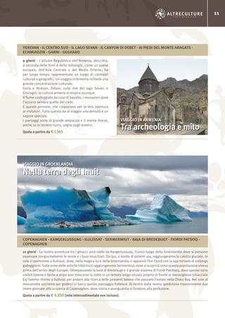 11
9 giorni - L’attuale Repubblica dell’Armenia, descritta,
a seconda delle fonti e delle mitologie, come un paese
europeo, dell’Asia Centrale o del Medio Oriente, ha
per lungo tempo rappresentato un luogo di contrasti
culturali e geografici. Un viaggio in Armenia richiede una
grande concentrazione culturale.
Goris e Yerevan, Dilijan, sulle rive del lago Sevan, e
Dzoraget: la cultura armena si respira ovunque.
Il fiume costeggiato da case di basalto, i monasteri dove
l’azzurro sembra quello del cielo.
E queste persone, che colpiscono per la loro apertura
ai visitatori. Tutto questo da al viaggio una densità e un
sapore speciale.
I paesaggi sono di grande ampiezza e il monte Ararat,
anche se in terreno turco, veglia sugli armeni.
Quota a partire da € 1.365
12 giorni - La nostra avventura tra i ghiacci avrà inizio da Kangerlussuaq, l’unico luogo della Groenlandia dove si possono
osservare congiuntamente le renne e i buoi muschiati. Da qui, a bordo di potenti 4x4 raggiungeremo la calotta glaciale. In
volo ci porteremo a Ilulissat, dove, nella magica luce della Groenlandia ci apparirà l’Ice Fjiord con la sua miriade di icebergs
galleggianti. Sulle orme delle antiche tribù Inuit raggiungeremo Sermermiut, dove si scoprirà come questa popolazione viveva
prima dell’arrivo degli Europei. Oltrepassando la baia di Bredebugt e il grande sistema di Fiordi Pakitsoq, dove spesso sono
visibili balene e foche e dopo aver trascorso la notte in un remoto lodge situato proprio di fronte al meraviglioso Ghiacciaio
Eqi faremo ritorno a Ilulissat per andare alla ricerca delle possenti balene che passano l’estate nella Disko Bay. Nel sole di
mezzanotte usciremo per goderci in barca questo paesaggio fiabesco. Al rientro dalla nostra spedizione trascorreremo due
intere giornate alla scoperta di Copenaghen, dove storia e avanguardia si fondono alla perfezione.
Quota a partire da € 4.850 (volo intercontinentale non incluso).
VIAGGIO IN ARMENIA
Tra archeologia e mito
VIAGGIO IN GROENLANDIA
Nella terra degli Inuit
YEREVAN - IL CENTRO SUD - IL LAGO SEVAN - IL CANYON DI DEBET - AI PIEDI DEL MONTE ARAGATS -
ECHMIADZIN - GARNI - GEGHARD
COPENAGHEN - KANGERLUSSUAG - ILULISSAT - SERMERMIUT - BAIA DI BREDEBUGT - FIORDI PATSOQ -
COPENAGHEN
 