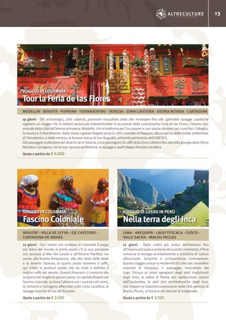 13
12 giorni - Tra i motivi che rendono la Colombia il luogo
più felice del mondo al primo posto c’è la sua posizione
con accesso al Mar dei Caraibi e all’Oceano Pacifico, ma
anche alla foresta Amazzonica, alle alte vette delle Ande
e al deserto Tatacoa; al quarto posto troviamo il caffè,
qui infatti si produce quello che da molti è definito il
miglior caffè del mondo. Questo itinerario ci condurrà alla
scoperta del meglio di questo paese: la capitale Bogotà dal
fascino coloniale, la Zona Cafetera con i suoi piccoli centri,
la romantica Cartagena affacciata sulla costa caraibica, le
spiagge bianche di Isla del Encanto.
Quota a partire da € 2.450
12 giorni - Dalla civiltà più antica dell’America fino
all’imperopiùvastoepotentedelsuddelcontinente,ilPerù
conserva le vestigia architettoniche e artistiche di culture
affascinanti. Scoprirle è un’esperienza commovente.
Questo viaggio unisce la modernità di Lima alle atmosfere
coloniali di Arequipa, il paesaggio mozzafiato del
Lago Titicaca ai colori sgargianti degli abiti tradizionali
degli Uros, le saline di Maray allo spettacolare canyon
dell’Urubamba, le abili doti architettoniche degli Inca,
che trovano la massima espressione nella città perduta di
Machu Picchu, al folclore dei mercati di artigianato.
Quota a partire da € 4.525
19 giorni - Siti archeologici, città coloniali, panorami mozzafiato dalle alte montagne fino alle splendide spiagge caraibiche
regalano un viaggio che si rivelerà ancora più indimenticabile in occasione della coloratissima Feria de las Flores, l’evento clou
annuale della città dell’eterna primavera: Medellin, che si trasforma per l’occasione in uno spazio vibrante con i suoi fiori, l’allegria,
la musica e il divertimento. Dalla vivace capitale Bogotà verso la città coloniale di Popayan, alla scoperta delle tombe sotterranee
di Tierradentro, e delle mesitas, le famose statue di San Augustin, entrambi patrimonio dell’UNESCO.
Dal paesaggio multicolore del deserto de laTatacoa, tra le piantagioni di caffè della Zona Cafetera fino alla folta giungla della Sierra
Nevada e Cartagena, con le sue squisite architetture, le spiagge e quell’allegra frenesia caraibica.
Quota a partire da € 4.200
VIAGGIO IN COLOMBIA
Fascino Coloniale
VIAGGIO IN COLOMBIA
Tour la Feria de las Flores
VIAGGIO DI LUSSO IN PERÙ
Nella terra degli Inca
BOGOTA’ - VILLA DE LEYVA - EJE CAFETERO -
CARTAGENA DE INDIAS
LIMA - AREQUIPA - LAGO TITICACA - CUSCO -
VALLE SACRA - MACHU PICCHU
MEDELLIN - BOGOTÀ - POPAYAN - TIERRADENTRO - TATACOA - ZONA CAFETERA - SIERRA NEVADA - CARTAGENA
 