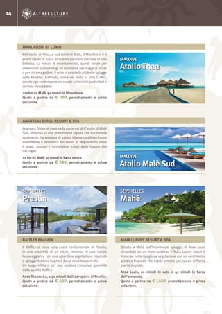 14
Nell’atollo di Thaa, a sud-ovest di Malè, il Maalifushi è il
primo resort di lusso in questo paradiso naturale di rara
bellezza. La natura è incontaminata, quindi ideale per
immersioni e snorkeling, ed eccellente per viaggi di nozze
o per chi ama godersi il relax in una delle più belle spiagge
delle Maldive. Raffinato, come del resto lo stile COMO,
con design contemporaneo curato nei minimi particolari e
servizio ineccepibile.
210 km da Malè, 50 minuti in idrovolante.
Quote a partire da € 790, pernottamento e prima
colazione.
MALDIVE
AtolloThaa
MAALIFUSHI BY COMO
Anantara Dhigu si trova nella parte est dell’atollo di Malè
Sud, immerso in una grandissima laguna che lo circonda
totalmente. La spiaggia di sabbia bianca corallina ricopre
dolcemente il perimetro del resort e, degradando verso
il mare, assume i meravigliosi colori della laguna che
l’accoglie.
22 km da Malè, 30 minuti in barca veloce.
Quote a partire da € 540, pernottamento e prima
colazione.
MALDIVE
Atollo Malè Sud
ANANTARA DHIGU RESORT & SPA
Il Raffles si trova sulla costa nord-orientale di Praslin,
in una proprietà di 30 ettari, immerso in una natura
lussureggiante con una splendida vegetazione tropicale
e spiagge bianche bagnate da un mare trasparente.
Un luogo idilliaco per una vacanza esclusiva, garantita
dalla qualità Raffles.
Anse Takamaka, a 30 minuti dall’aeroporto di Praslin.
Quote a partire da € 640, pernottamento e prima
colazione.
Situato a Mahé sull’incantevole spiaggia di Anse Louis
circondata da un mare turchese il Maia Luxury resort è
immerso nella rigogliosa vegetazione con un curatissimo
giardino tropicale che ospita almeno 300 specie di fiori e
piante tropicali.
Anse Louis, 20 minuti in auto o 45 minuti in barca
dall’aeroporto.
Quote a partire da € 1.650, pernottamento e prima
colazione.
SEYCHELLES
Praslin
SEYCHELLES
Mahé
RAFFLES PRASLIN MAIA LUXURY RESORT & SPA
 
