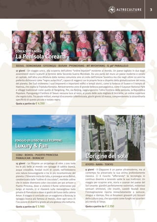 3
9 giorni - Il Giappone è un paese ultramoderno, ma al
contempo ha preservato la sua anima profondamente
classica. Ci è riuscito “afferrando” la tecnologia in
continuo divenire e tenendo salde le sue tradizioni. Un
viaggio per scoprire arte, storia e usanze del paese del
Sol Levante: giardini perfettamente rastrellati, misteriosi
santuari shintoisti, cibi insoliti, castelli feudali dove
l’immaginazione riporta immediatamente a samurai,
shogun e daimyo, fino ai fenomeni giovanili più bizzarri
della cultura pop, che spuntano come funghi nei quartieri
più trendy di Tokyo.
Quota a partire da € 2.350
15 giorni - Le Filippine un arcipelago di oltre 7.000 isole
tra le più belle al mondo con spiagge di sabbia bianca,
acque cristalline, fondali ricchi di coralli; nell’entroterra
una natura lussureggiante e tra le più incontaminate del
pianeta.L’itinerarioiniziadaCebu,eprosegueversoBohol,
caratterizzata dalle “colline di cioccolato”, morbide colline
che in estate diventano color cioccolato per poi arrivare a
Puerto Princesa, dove si visiterà il fiume sotterraneo più
lungo al mondo, ci si rilasserà sulla meravigliosa isola
privata di Pamalican e dove si godrà del lusso della catena
Aman. Il viaggio si conclude con un soggiorno a Boracay, la
spiaggia bianca più famosa al mondo, dove ogni sera c’è
l’occasione di divertirsi grazie ad una gioiosa vita notturna.
Quota a partire da € 5.980
17 giorni - Un viaggio unico, alla scoperta dell’ultimo “ordine bipolare” esistente al mondo. Un paese tagliato in due dagli
avvenimenti storici scaturiti al termine della Seconda Guerra Mondiale. Da una parte del muro un paese moderno e votato
al capitale, dall’altra una dittatura dalla nomea comunista sino al crollo dell’Unione Sovietica ma che negli ultimi 20 anni ha
preferito dichiararsi come “regno autarchico”, capace di reggersi con le proprie forze a dispetto della globalizzazione del resto
del pianeta. Del Sud visiteremo i suoi imponenti e importanti edifici e templi storici, come la fortezza di Suwon e il tempio di
Haeinsa, che ospita la Tripitaka Koreana. Attraverseremo zone di grande bellezza paesaggistica, come il Gayasan National Park
e villaggi tradizionali come quello di Yangdong. Poi, via Beijing, raggiungeremo l’altra frontiera della penisola, la Repubblica
Popolare. Pyongyang è l’antitesi di Seoul: nessuna luce al neon, al posto delle auto migliaia di biciclette, un ordine superiore
che regola tutto. Tra parate militari, esempi di economia collettivizzata, giochi ginnici di massa, comprenderemo la straordinaria
specificità di questo piccolo e isolato regno.
Quota a partire da € 4.350
VIAGGIO IN GIAPPONE
L’origine del sole
VIAGGIO DI LUSSO NELLE FILIPPINE
Luxury & Fun
COREA SUD E NORD
La Penisola Coreana
KYOTO - NARA - TOKYO
CEBU - BOHOL - PUERTO PRINCESA
PAMALICAN - BORACAY
SEOUL - SONGNISAN - GYEONGJU - BUSAN - PYONGYANG - MT MYOHYANG - IL 38° PARALLELO
 